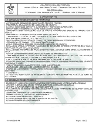 Modelo de
Mejora
LÍNEA TECNOLÓGICA DEL PROGRAMA
TECNOLOGÍAS DE LA INFORMACIÓN Y LAS COMUNICACIONES GESTIÓN DE LA
RED TECNOLÓGICA
TECNOLOGÍAS DE LA INFORMACIÓN, DISEÑO Y DESARROLLO DE SOFTWARE
3. CONOCIMIENTOS
3.1. CONOCIMIENTOS DE CONCEPTOS Y PRINCIPIOS
MANTENIMIENTO: DEFINICIONES, CLASIFICACIÓN, TÉCNICAS Y PLANES.
ARQUITECTURA DEL HARDWARE DE LOS EQUIPOS DE CÓMPUTO.
DIAGRAMA DE BLOQUES: CONCEPTO, CLASIFICACIÓN Y TÉCNICAS DE ELABORACIÓN.
CONCEPTOS DE: CONECTORES, RANURAS DE EXPANSIÓN, SOCKETS.
COMPONENTES ELECTRÓNICOS: MÉTODOS DE ANÁLISIS Y OPERACIONES BÁSICAS DE MATEMÁTICAS Y
FÍSICAS.
HERRAMIENTAS DE DIAGNÓSTICO SOFTWARE: TIPOS, APLICACIÓN.
COMPONENTES ELECTRÓNICOS ANÁLOGOS Y DIGITALES: CARACTERÍSTICAS Y CLASIFICACIÓN.
MEDICIONES ELECTRÓNICAS: TIPOS Y MÉTODOS.
CIRCUITOS BÁSICOS ELECTRÓNICOS: CONCEPTOS, CARACTERÍSTICAS Y OPERACIONES.
HERRAMIENTAS DE TRABAJO: TIPOS, CLASIFICACIÓN, USOS.
MANEJO OPERACIONAL BÁSICO DE INFORMACIÓN EN EQUIPOS DE COMPUTO.
INSTALACIÓN, MANEJO, OPERACIÓN Y ARRANQUE DE DIFERENTES SISTEMAS OPERATIVOS (DOS, WIN 9.X,
WIN NT, WIN XP, WIN VISTA, LINUX, UNÍX)
INSTALACIÓN DE PROGRAMAS DE APLICACIÓN OFIMÁTICOS, ANTIVIRUS ENTRE OTROS, BAJO WINDOWS Y
LINUX.
REVISIÓN DE DISPOSITIVOS DESDE LAS UTILIDADES DEL SISTEMA OPERATIVO.
CONOCIMIENTOS BÁSICOS DE ELECTRICIDAD: CONCEPTO DE CORRIENTE ELÉCTRICA, VOLTAJE, POTENCIA,
ALIMENTACIÓN AC Y DC, POLO A TIERRA, ELECTRICIDAD ESTÁTICA.
PLANOS DE INSTALACIÓN: TÉCNICAS DE INTERPRETACIÓN EN ESPAÑOL E INGLÉS.
SEGURIDAD INDUSTRIAL: NORMAS DE SEGURIDAD PARA EQUIPOS, NORMAS DE SEGURIDAD PARA USUARIOS
EN ESPAÑOL E INGLÉS.
PRODUCTOS QUÍMICOS: CARACTERÍSTICAS, USOS Y APLICACIONES.
UTILIZACIÓN DE LOS EQUIPOS DE LIMPIEZA EN ESPAÑOL E INGLÉS.
EFECTOS DE LA CORROSIÓN Y ACUMULACIÓN DE RESIDUOS SÓLIDOS EN LAS SUPERFICIES DE CONTACTO
ELÉCTRICO.
IT ESSENTIALS I.
MÉTODOS DE RESOLUCIÓN DE PROBLEMAS TÉCNICOS: PROCEDIMIENTOS, VARIABLES TOMA DE
DECISIONES.
3.2. CONOCIMIENTOS DE PROCESO
SELECCIONAR LOS EQUIPOS Y HERRAMIENTAS NECESARIOS SEGÚN EL MANTENIMIENTO A REALIZAR
VERIFICAR EL ESTADO DEL SITIO DE TRABAJO (ELÉCTRICO, ILUMINACIÓN, SEGURIDAD)
VERIFICAR EL FUNCIONAMIENTO DE EQUIPOS DE CÓMPUTO
APLICAR NORMAS DE HIGIENE Y SEGURIDAD INDUSTRIAL PARA EL TRATAMIENTO DE EQUIPOS Y MÓDULOS
COMPONENTES.
DESENSAMBLAR EQUIPOS DE CÓMPUTO ORDENADAMENTE.
ENSAMBLAR EQUIPOS DE CÓMPUTO ORDENADAMENTE
INSTALAR/ACTUALIZAR SISTEMAS OPERATIVOS
INSTALAR/DESINSTALAR/ACTUALIZAR SOFTWARE DE APLICACIÓN
INSTALAR/DESINSTALAR CONTROLADORES
Página 4 de 2216/10/12 06:46 PM
 