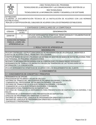 Modelo de
Mejora
LÍNEA TECNOLÓGICA DEL PROGRAMA
TECNOLOGÍAS DE LA INFORMACIÓN Y LAS COMUNICACIONES GESTIÓN DE LA
RED TECNOLÓGICA
TECNOLOGÍAS DE LA INFORMACIÓN, DISEÑO Y DESARROLLO DE SOFTWARE
ESTABLECIDO.
ELABORA LA DOCUMENTACIÓN TÉCNICA DE LA INSTALACIÓN DE ACUERDO CON LAS NORMAS
ESTABLECIDAS.
REALIZA LA CERTIFICACIÓN DEL CABLEADO DE ACUERDO CON LOS ESTÁNDARES ESTABLECIDOS.
1. CONTENIDOS CURRICULARES DE LA COMPETENCIA
DENOMINACIÓNCÓDIGO:
22050104
VERSIÓN DE
LA NCL
1
2. RESULTADOS DE APRENDIZAJE
APLICAR HERRAMIENTAS OFIMÁTICAS, REDES SOCIALES Y COLABORATIVAS DE
ACUERDO CON EL PROYECTO A DESARROLLAR
DURACIÓN ESTIMADA
PARA EL LOGRO DEL
APRENDIZAJE (en
220 horas
DENOMINACIÓN
APLICAR CONTROLES Y ESTRUCTURAS BÁSICAS DE PROGRAMACIÓN DE UN LENGUAJE ORIENTADO A
EVENTOS DE ACUERDO CON EL PROBLEMA A SOLUCIONAR.
CONSTRUIR BASES DE DATOS UTILIZANDO UN SISTEMA DE GESTIÓN DE BASES DE DATOS RELACIONAL PARA
USO PERSONAL EN PEQUEÑAS ORGANIZACIONES.
OBTENER LA INFORMACIÓN REQUERIDA POR SU ESPECIALIDAD UTILIZANDO REDES SOCIALES Y
HERRAMIENTAS DE TRABAJO COLABORATIVO SEGÚN LAS TENDENCIAS DE LAS TECNOLOGÍAS DE LA
INFORMACIÓN Y LA COMUNICACIÓN.
APLICAR HERRAMIENTAS OFIMÁTICAS DE ACUERDO CON LOS REQUERIMIENTOS DEL CLIENTE
3. CONOCIMIENTOS
3.1. CONOCIMIENTOS DE CONCEPTOS Y PRINCIPIOS
HERRAMIENTAS DE OFICINA
PROCESADOR DE PALABRAS Y HOJAS DE CÁLCULO
ENTORNO DE TRABAJO DEL PROCESADOR DE PALABRAS EN ESPAÑOL Y EN INGLÉS.
COMANDOS DEL PROCESADOR DE PALABRA EN ESPAÑOL Y EN INGLÉS
ENTORNO DE TRABAJO DE LA HOJA ELECTRÓNICA EN ESPAÑOL Y EN INGLÉS
COMANDOS DE LA HOJA ELECTRÓNICA EN ESPAÑOL Y EN INGLÉS
HERRAMIENTA PARA PRESENTACIÓN DE DIAPOSITIVAS
ENTORNO DE TRABAJO DE LA HERRAMIENTA PARA PRESENTACIÓN DE DIAPOSITIVAS EN ESPAÑOL Y EN
INGLÉS
COMANDOS DE LA HERRAMIENTA PARA PRESENTACIÓN DE DIAPOSITIVAS.
LENGUAJE DE PROGRAMACIÓN ORIENTADO A EVENTOS
ENTORNO DE TRABAJO DEL LENGUAJE DE PROGRAMACIÓN ORIENTADO A EVENTOS
SINTAXIS DEL LENGUAJE DE PROGRAMACIÓN ORIENTADO A EVENTOS
CONTROLES Y PROPIEDADES
Página 8 de 2216/10/12 06:46 PM
 