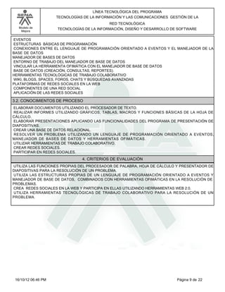 Modelo de
Mejora
LÍNEA TECNOLÓGICA DEL PROGRAMA
TECNOLOGÍAS DE LA INFORMACIÓN Y LAS COMUNICACIONES GESTIÓN DE LA
RED TECNOLÓGICA
TECNOLOGÍAS DE LA INFORMACIÓN, DISEÑO Y DESARROLLO DE SOFTWARE
EVENTOS
ESTRUCTURAS BÁSICAS DE PROGRAMACIÓN
CONEXIONES ENTRE EL LENGUAJE DE PROGRAMACIÓN ORIENTADO A EVENTOS Y EL MANEJADOR DE LA
BASE DE DATOS
MANEJADOR DE BASES DE DATOS
ENTORNO DE TRABAJO DEL MANEJADOR DE BASE DE DATOS
VINCULAR LA HERRAMIENTA OFIMÁTICA CON EL MANEJADOR DE BASE DE DATOS
BASE DE DATOS (CREACIÓN, CONSULTAS, REPORTES).
HERRAMIENTAS TECNOLÓGICAS DE TRABAJO COLABORATIVO
WIKI, BLOGS, SPACES, FOROS, CHATS Y BÚSQUEDAS AVANZADAS
PLATAFORMAS DE REDES SOCIALES EN LA WEB
COMPONENTES DE UNA RED SOCIAL
APLICACIÓN DE LAS REDES SOCIALES
3.2. CONOCIMIENTOS DE PROCESO
ELABORAR DOCUMENTOS UTILIZANDO EL PROCESADOR DE TEXTO.
REALIZAR INFORMES UTILIZANDO GRÁFICOS, TABLAS, MACROS Y FUNCIONES BÁSICAS DE LA HOJA DE
CÁLCULO.
ELABORAR PRESENTACIONES APLICANDO LAS FUNCIONALIDADES DEL PROGRAMA DE PRESENTACIÓN DE
DIAPOSITIVAS.
CREAR UNA BASE DE DATOS RELACIONAL.
RESOLVER UN PROBLEMA UTILIZANDO UN LENGUAJE DE PROGRAMACIÓN ORIENTADO A EVENTOS,
MANEJADOR DE BASES DE DATOS Y HERRAMIENTAS OFIMÁTICAS.
UTILIZAR HERRAMIENTAS DE TRABAJO COLABORATIVO.
CREAR REDES SOCIALES.
PARTICIPAR EN REDES SOCIALES.
4. CRITERIOS DE EVALUACIÓN
UTILIZA LAS FUNCIONES PROPIAS DEL PROCESADOR DE PALABRA, HOJA DE CÁLCULO Y PRESENTADOR DE
DIAPOSITIVAS PARA LA RESOLUCIÓN DE UN PROBLEMA.
UTILIZA LAS ESTRUCTURAS PROPIAS DE UN LENGUAJE DE PROGRAMACIÓN ORIENTADO A EVENTOS Y
MANEJADOR DE BASE DE DATOS, COMBINADOS CON HERRAMIENTAS OFIMÁTICAS EN LA RESOLUCIÓN DE
PROBLEMAS.
CREA REDES SOCIALES EN LA WEB Y PARTICIPA EN ELLAS UTILIZANDO HERRAMIENTAS WEB 2.0.
UTILIZA HERRAMIENTAS TECNOLÓGICAS DE TRABAJO COLABORATIVO PARA LA RESOLUCIÓN DE UN
PROBLEMA.
Página 9 de 2216/10/12 06:46 PM
 