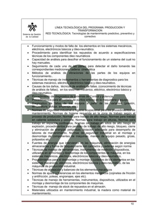 Sistema de Gestión 
de la Calidad 
LÍNEA TECNOLÓGICA DEL PROGRAMA: PRODUCCION Y 
TRANSFORMACION 
RED TECNOLÓGICA: Tecnologías de mantenimiento predictivo, preventivo y 
correctivo 
• Funcionamiento y modos de falla de los elementos en los sistemas mecánicos, 
10 
eléctricos, electrónicos básicos y óleo-neumático. 
• Procedimiento para identificar los repuestos de acuerdo a especificaciones 
técnicas de los componentes óleo neumáticos 
• Capacidad de análisis para descifrar el funcionamiento de un sistema del cual no 
hay manuales. 
• Seguimiento de cada una de las partes para detectar el daño tomando las 
correspondientes mediciones, cadena cinemática 
• Métodos de análisis de vibraciones de las partes de los equipos en 
funcionamiento.. 
• Técnicas de manejo de instrumentos o herramientas de diagnostico para los 
sistemas mecánico, eléctrico, electrónico básico y óleo-neumático. 
• Causas de los daños, técnicas de análisis de fallas. (conocimiento de técnicas 
de análisis de fallas), en los sistemas mecánico, eléctrico, electrónico básico y 
óleo-neumático. 
• Procedimiento de diagnostico de sistemas de Control y potencia. 
• Procedimientos para el cuidado de puntos críticos en la maquinaria y equipo. 
• Diagnostico de fallas de los equipos a partir de las variables (presión, 
temperatura, voltaje, amperaje, etc.). 
• Normas de seguridad industrial e higiene ocupacional para los procedimientos de 
mantenimiento. Normas de higiene requerida en la zona de trabajo según el 
proceso de producción. Normas para trabajo de alto riesgo, Normas para trabajo 
en caliente soldadura y oxicorte, Normas para trabajo en alturas, Normas para 
trabajo en espacios confinados, Normas de trabajo en sitios de alto riesgo de 
explosión, procedimientos para permiso de trabajo de alto riesgo, bloqueo, cierre 
y eliminación de energías peligrosas, dotación adecuada para desempeño de 
labores de mantenimiento, Normas de seguridad industrial en el montaje y 
desmontaje de componentes de máquinas, manejo de equipo pesado, grúas, 
polipastos etc. 
• Fuentes de energía que intervienen en las máquinas, eliminación de energías 
almacenadas y forma de bloqueo cierre con candados y cadenas según norma 
• Técnicas de manejo de herramientas, instrumentos de medición, dispositivos, 
utilizados en el montaje y desmontaje de los componentes de máquina, en los 
sistemas mecánicos, eléctricos, electrónicos básicos y óleo-neumático. 
• Procedimientos para el desmontaje y montaje y cuidados de los elementos en los 
sistemas mecánicos, eléctricos, electrónicos básicos y óleo-neumático, de las 
máquinas de producción industrial. 
• Técnicas de alineación y balanceo de los elementos mecánicos 
• Normas de ajuste y tolerancias en los elementos mecánicos (cojinetes de fricción 
y antifricción, poleas, engranajes, ejes etc). 
• Técnicas de manejo de herramientas, instrumentos, dispositivos, utilizados en el 
montaje y desmontaje de los componentes de maquinas. 
• Técnicas de manejo de stock de repuestos en el almacén. 
• Materiales utilizados en mantenimiento industrial, la madera como material de 
mantenimiento. 
 