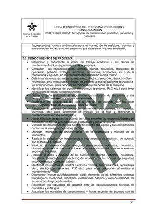Sistema de Gestión 
de la Calidad 
LÍNEA TECNOLÓGICA DEL PROGRAMA: PRODUCCION Y 
TRANSFORMACION 
RED TECNOLÓGICA: Tecnologías de mantenimiento predictivo, preventivo y 
correctivo 
fluorescentes), normas ambientales para el manejo de los residuos, normas y 
sanciones del DAMA para las empresas que ocasionan impacto ambiental. 
12 
. 
3.2 CONOCIMIENTOS DE PROCESO 
• Interpretar y documenta la orden de trabajo conforme a los planes de 
mantenimiento y los requerimientos de la empresa. 
• Consultar las especificaciones técnicas (planos, repuestos, capacidad de 
operación, potencia, voltajes, amperaje, consumos, lubricantes, etc.). de la 
maquinaria y equipos en los manuales de fabricación o casa matriz . 
• Definir los sistemas tecnológicos: mecánico, eléctrico, electrónico básico y óleo-neumático, 
de la maquinaria y equipo, de.acuerdo a especificaciones técnicas de 
los componentes, para conocer su comportamiento dentro de la maquina. 
• Identificar los sistemas de control electrónicos (sensores, PLC etc.) para tener 
precaución al realizar el mantenimiento. 
• Definir el daño realizando el seguimiento de cada una de las partes y sus 
componentes conforme al síntoma que presenta. 
• Establecer las causas de la falla o avería de acuerdo con las fallas 
operacionales, fallas de fabricación, fallas de diseño. 
• Reconocer el proceso de producción (alimentos, petroquímica, farmacéutica, 
químicas, etc.) para determinar el impacto de la falla y coordinar el 
mantenimiento con los encargados 
• Hacer efectivas las garantías cuando las fallas exceden las responsabilidades del 
trabajador según los procedimientos establecidos por la compañía. 
• Verificar las mediciones de las fuentes de energía del equipo y sus componentes 
conforme a sus especificaciones técnicas. 
• Manejar manuales de procedimiento en el desmontaje y montaje de los 
elementos. 
• Realizar la selección de herramientas e instrumentos de medición de acuerdo 
con el trabajo a realizar. 
• Realizar la eliminación de energías almacenadas (eléctrica, neumática, 
hidráulica, termodinámica, mecánica) en el equipo de acuerdo con las normas de 
seguridad industrial. 
• Realizar el cierre y bloqueo de las fuentes de energía (eléctrica, neumática, 
hidráulica, termodinámica, mecánica) de acuerdo con las normas de seguridad 
antes de realizar cualquier trabajo. 
• Identificar los sistemas de control Eléctricos (micros, temporizadores, contactores 
etc.), electrónicos (sensores, PLC etc.) para tener precaución al realizar el 
mantenimiento. 
• Desmontar, montar cuidadosamente cada elemento de los diferentes sistemas 
tecnológicos mecánicos, eléctricos, electrónicos básicos y óleo-neumáticos, de 
acuerdo con los procedimientos. 
• Reconocer los repuestos de acuerdo con las especificaciones técnicas de 
manuales y catálogos. 
• Actualizar los manuales de procedimiento y fichas estándar de acuerdo con los 
 