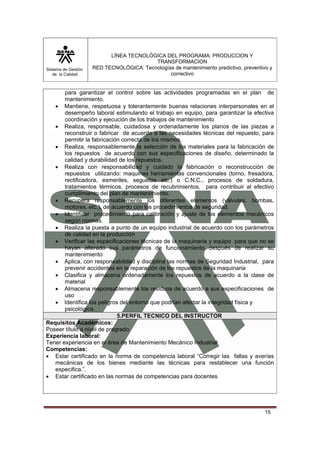 Sistema de Gestión 
de la Calidad 
LÍNEA TECNOLÓGICA DEL PROGRAMA: PRODUCCION Y 
TRANSFORMACION 
RED TECNOLÓGICA: Tecnologías de mantenimiento predictivo, preventivo y 
correctivo 
para garantizar el control sobre las actividades programadas en el plan de 
mantenimiento. 
• Mantiene, respetuosa y tolerantemente buenas relaciones interpersonales en el 
desempeño laboral estimulando el trabajo en equipo, para garantizar la efectiva 
coordinación y ejecución de los trabajos de mantenimiento 
• Realiza, responsable, cuidadosa y ordenadamente los planos de las piezas a 
reconstruir o fabricar de acuerdo a las necesidades técnicas del repuesto, para 
permitir la fabricación correcta de los mismos. 
• Realiza, responsablemente la selección de los materiales para la fabricación de 
los repuestos de acuerdo con sus especificaciones de diseño, determinado la 
calidad y durabilidad de los repuestos. 
• Realiza con responsabilidad y cuidado la fabricación o reconstrucción de 
repuestos utilizando: maquinas herramientas convencionales (torno, fresadora, 
rectificadora, esmeriles, seguetas etc.) o C.N.C., procesos de soldadura, 
tratamientos térmicos, procesos de recubrimientos, para contribuir al efectivo 
cumplimiento del plan de mantenimiento. 
• Recupera responsablemente los diferentes elementos (válvulas, bombas, 
15 
motores, etc.), de acuerdo con los procedimientos de seguridad. 
• Identificar procedimiento para calibración y ajuste de los elementos mecánicos 
según normas. 
• Realiza la puesta a punto de un equipo industrial de acuerdo con los parámetros 
de calidad en la producción 
• Verificar las especificaciones técnicas de la maquinaria y equipo para que no se 
hayan alterado sus parámetros de funcionamiento después de realizar su 
mantenimiento 
• Aplica, con responsabilidad y disciplina las normas de Seguridad Industrial, para 
prevenir accidentes en la reparación de los repuestos de la maquinaria 
• Clasifica y almacena ordenadamente los repuestos de acuerdo a la clase de 
material 
• Almacena responsablemente los residuos de acuerdo a sus especificaciones de 
uso 
• Identifica los peligros del entorno que podrían afectar la integridad física y 
psicológica. 
5.PERFIL TECNICO DEL INSTRUCTOR 
Requisitos Académicos: 
Poseer título a nivel de pregrado 
Experiencia laboral: 
Tener experiencia en el área de Mantenimiento Mecánico Industrial 
Competencias: 
• Estar certificado en la norma de competencia laboral “Corregir las fallas y averías 
mecánicas de los bienes mediante las técnicas para restablecer una función 
especifica.”. 
• Estar certificado en las normas de competencias para docentes 
 