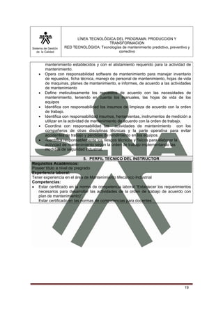 Sistema de Gestión 
de la Calidad 
LÍNEA TECNOLÓGICA DEL PROGRAMA: PRODUCCION Y 
TRANSFORMACION 
RED TECNOLÓGICA: Tecnologías de mantenimiento predictivo, preventivo y 
correctivo 
mantenimiento establecidos y con el alistamiento requerido para la actividad de 
mantenimiento. 
• Opera con responsabilidad software de mantenimiento para manejar inventario 
de repuestos, ficha técnica, manejo de personal de mantenimiento, hojas de vida 
de maquinas, planes de mantenimiento, e informes, de acuerdo a las actividades 
de mantenimiento 
• Define meticulosamente los repuestos de acuerdo con las necesidades de 
mantenimiento, teniendo en cuenta los manuales, las hojas de vida de los 
equipos 
• Identifica con responsabilidad los insumos de limpieza de acuerdo con la orden 
19 
de trabajo. 
• Identifica con responsabilidad insumos, herramientas, instrumentos de medición a 
utilizar en la actividad de mantenimiento de acuerdo con la orden de trabajo. 
• Coordina con responsabilidad las actividades de mantenimiento con los 
compañeros de otras disciplinas técnicas y la parte operativa para evitar 
accidentes de trabajo y pérdidas de rendimiento en los equipos. 
• -Identifica responsablemente los riesgos técnicos y físicos para elaborar la 
actividad de mantenimiento según la orden de trabajo implementando las 
medidas de seguridad industrial. 
5. PERFIL TECNICO DEL INSTRUCTOR 
Requisitos Académicos: 
Poseer título a nivel de pregrado 
Experiencia laboral: 
Tener experiencia en el área de Mantenimiento Mecánico Industrial 
Competencias: 
• Estar certificado en la norma de competencia laboral “Establecer los requerimientos 
necesarios para desarrollar las actividades de la orden de trabajo de acuerdo con 
plan de mantenimiento)”. 
Estar certificado en las normas de competencias para docentes 
 