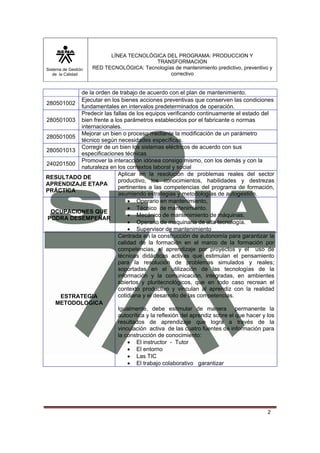 Sistema de Gestión 
de la Calidad 
LÍNEA TECNOLÓGICA DEL PROGRAMA: PRODUCCION Y 
TRANSFORMACION 
RED TECNOLÓGICA: Tecnologías de mantenimiento predictivo, preventivo y 
correctivo 
2 
de la orden de trabajo de acuerdo con el plan de mantenimiento. 
280501002 Ejecutar en los bienes acciones preventivas que conserven las condiciones 
fundamentales en intervalos predeterminados de operación. 
280501003 
Predecir las fallas de los equipos verificando continuamente el estado del 
bien frente a los parámetros establecidos por el fabricante o normas 
internacionales. 
280501005 Mejorar un bien o proceso mediante la modificación de un parámetro 
técnico según necesidades específicas. 
280501013 Corregir de un bien los sistemas eléctricos de acuerdo con sus 
especificaciones técnicas 
240201500 Promover la interacción idónea consigo mismo, con los demás y con la 
naturaleza en los contextos laboral y social 
RESULTADO DE 
APRENDIZAJE ETAPA 
PRÁCTICA 
Aplicar en la resolución de problemas reales del sector 
productivo, los conocimientos, habilidades y destrezas 
pertinentes a las competencias del programa de formación, 
asumiendo estrategias y metodologías de autogestión. 
OCUPACIONES QUE 
PODRA DESEMPEÑAR 
• Operario en mantenimiento, 
• Técnico de mantenimiento. 
• Mecánico de mantenimiento de máquinas. 
• Operario de maquinaria de alta tecnología. 
• Supervisor de mantenimiento 
ESTRATEGIA 
METODOLOGICA 
Centrada en la construcción de autonomía para garantizar la 
calidad de la formación en el marco de la formación por 
competencias, el aprendizaje por proyectos y el uso de 
técnicas didácticas activas que estimulan el pensamiento 
para la resolución de problemas simulados y reales; 
soportadas en el utilización de las tecnologías de la 
información y la comunicación, integradas, en ambientes 
abiertos y pluritecnológicos, que en todo caso recrean el 
contexto productivo y vinculan al aprendiz con la realidad 
cotidiana y el desarrollo de las competencias. 
Igualmente, debe estimular de manera permanente la 
autocrítica y la reflexión del aprendiz sobre el que hacer y los 
resultados de aprendizaje que logra a través de la 
vinculación activa de las cuatro fuentes de información para 
la construcción de conocimiento: 
• El instructor - Tutor 
• El entorno 
• Las TIC 
• El trabajo colaborativo garantizar 
 