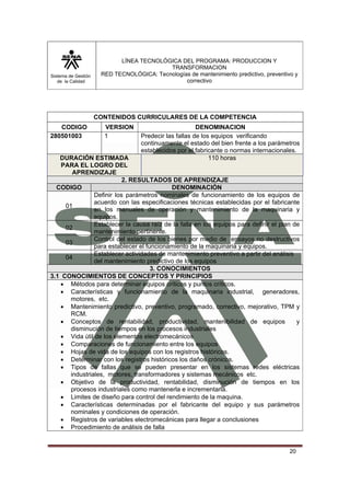 Sistema de Gestión 
de la Calidad 
LÍNEA TECNOLÓGICA DEL PROGRAMA: PRODUCCION Y 
TRANSFORMACION 
RED TECNOLÓGICA: Tecnologías de mantenimiento predictivo, preventivo y 
correctivo 
20 
CONTENIDOS CURRICULARES DE LA COMPETENCIA 
CODIGO VERSION DENOMINACION 
280501003 1 Predecir las fallas de los equipos verificando 
continuamente el estado del bien frente a los parámetros 
establecidos por el fabricante o normas internacionales. 
DURACIÓN ESTIMADA 
PARA EL LOGRO DEL 
APRENDIZAJE 
110 horas 
2. RESULTADOS DE APRENDIZAJE 
CODIGO DENOMINACIÓN 
01 
Definir los parámetros nominales de funcionamiento de los equipos de 
acuerdo con las especificaciones técnicas establecidas por el fabricante 
en los manuales de operación y mantenimiento de la maquinaria y 
equipos. 
02 Establecer la causa raíz de la falla en los equipos para definir el plan de 
mantenimiento pertinente. 
03 Control del estado de los bienes por medio de ensayos no destructivos 
para establecer el funcionamiento de la maquinaria y equipos. 
04 Establecer actividades de mantenimiento preventivo a partir del análisis 
del mantenimiento predictivo de los equipos 
3. CONOCIMIENTOS 
3.1 CONOCIMIENTOS DE CONCEPTOS Y PRINCIPIOS 
• Métodos para determinar equipos críticos y puntos críticos. 
• Características y funcionamiento de la maquinaria industrial, generadores, 
motores, etc. 
• Mantenimiento predictivo, preventivo, programado, correctivo, mejorativo, TPM y 
RCM. 
• Conceptos de rentabilidad, productividad, mantenibilidad de equipos y 
disminución de tiempos en los procesos industriales 
• Vida útil de los elementos electromecánicos 
• Comparaciones de funcionamiento entre los equipos 
• Hojas de vida de los equipos con los registros históricos. 
• Determinar con los registros históricos los daños crónicos. 
• Tipos de fallas que se pueden presentar en los sistemas redes eléctricas 
industriales, motores, transformadores y sistemas mecánicos etc. 
• Objetivo de la productividad, rentabilidad, disminución de tiempos en los 
procesos industriales como mantenerla e incrementarla. 
• Limites de diseño para control del rendimiento de la maquina. 
• Características determinadas por el fabricante del equipo y sus parámetros 
nominales y condiciones de operación. 
• Registros de variables electromecánicas para llegar a conclusiones 
• Procedimiento de análisis de falla 
 