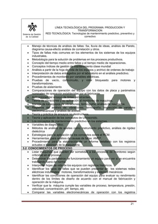 Sistema de Gestión 
de la Calidad 
LÍNEA TECNOLÓGICA DEL PROGRAMA: PRODUCCION Y 
TRANSFORMACION 
RED TECNOLÓGICA: Tecnologías de mantenimiento predictivo, preventivo y 
correctivo 
• Manejo de técnicas de análisis de fallas: 5w, lluvia de ideas, análisis de Pareto, 
21 
diagrama causa-efecto análisis de correlación y otros. 
• Tipos de fallas más comunes en los elementos de los sistemas de los equipos 
industriales. 
• Metodología para la solución de problemas en los procesos productivos. 
• Concepto del tiempo medio entre fallas y el tiempo medio de reparaciones. 
• Conceptos índices de gestión de mantenimiento clase mundial 
• Análisis a partir de la hoja de vida de los equipos y archivo de ordenes de trabajo 
• Interpretación de datos entregados por el laboratorio en el análisis predictivo. 
• Procedimientos de monitoreo por variables eléctricas. 
• Pruebas de vacío, cortocircuito, y rotor bloqueado para motores y 
transformadores. 
• Pruebas de aislamiento 
• Comparaciones de operación del equipo con los datos de placa y parámetros 
nominales de operación establecidas por el fabricante. 
• Aplicaciones del ensayo de tintas penetrantes. 
• Teoría de vibraciones y su aplicación al monitoreo de maquinas. 
• Manejo de los equipos de vibraciones, termografía, análisis de resultados. 
• Registros del análisis de: vibraciones, termografía, inspección de variables 
electromecánicas y análisis de aceites. 
• Teoría y práctica de ensayos no destructivos. 
• Teoría y aplicación de los conceptos de Ultrasonido. 
• Los conceptos de mantenimiento predictivo en los sistemas. 
• Variables de diagnóstico. 
• Métodos de análisis de aceites como instrumento predictivo, análisis de rigidez 
dieléctrica 
• Estrategias para la aplicación de los conceptos sobre el RCM. 
• Herramientas para análisis de causas de fallas: AMEF. 
• Procedimiento para la elaboración de un informe detallado con los registros 
actuales e históricos de la maquinaria. 
3.2 CONOCIMIENTOS DE PROCESO 
• Listar maquinas que pueden ser sometidas a los procesos de monitoreo según 
criticidad en el proceso. 
• Determinar los parámetros de funcionamiento un equipo para ver si se encuentra 
trabajando fuera de norma. 
• Interpretar hojas de vida de los equipos con registros históricos. 
• Identificar los tipos de fallas que se pueden presentar en los sistemas redes 
eléctricas industriales, motores, transformadores y sistemas mecánicos 
• Identificar las condiciones de operación del equipo para evaluar su rendimiento 
dentro de los límites de diseño de acuerdo con el manual de fabricación y 
operación de la máquina. 
• Verificar que la máquina cumple las variables de proceso, temperatura, presión, 
velocidad, concentración, pH tiempo, etc 
• Comparar las variables electromecánicas de operación con los registros 
 