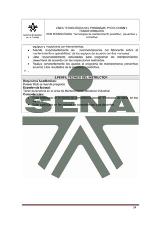 Sistema de Gestión 
de la Calidad 
LÍNEA TECNOLÓGICA DEL PROGRAMA: PRODUCCION Y 
TRANSFORMACION 
RED TECNOLÓGICA: Tecnologías de mantenimiento predictivo, preventivo y 
correctivo 
24 
equipos y maquinaria con herramientas. 
• Atiende responsablemente las recomendaciones del fabricante sobre el 
mantenimiento y operabilidad de los equipos de acuerdo con los manuales 
• Lista responsablemente actividades para programar los mantenimientos 
preventivos de acuerdo con las inspecciones realizadas. 
• Realiza coherentemente los ajustes al programa de mantenimiento preventivo 
acuerdo a los resultados de la inspección predictiva. 
• . 
5.PERFIL TECNICO DEL INSTRUCTOR 
Requisitos Académicos: 
Poseer título a nivel de pregrado 
Experiencia laboral: 
Tener experiencia en el área de Mantenimiento Mecánico Industrial 
Competencias: 
• Estar certificado en la norma de competencia laboral “Predicción de fallas en los 
equipos”. 
• Estar certificado en las normas de competencias para docentes 
 