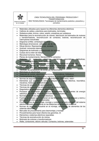 Sistema de Gestión 
de la Calidad 
LÍNEA TECNOLÓGICA DEL PROGRAMA: PRODUCCION Y 
TRANSFORMACION 
RED TECNOLÓGICA: Tecnologías de mantenimiento predictivo, preventivo y 
correctivo 
• Materiales utilizados para reparar los diferentes elementos eléctricos 
• Calibres de cables y alambres para bobinados, terminales 
• Soldadura plata, bronce, cobre, estaño, empalmes por soldadura 
• Materiales para la reconstrucción de rotores, fabricación de bobinados de motores 
y transformadores, reconstrucción de contactos, bobinas, reconstrucción de 
interruptores industriales 
• Diagrama Unifilar, simbología eléctrica 
• Metrología dimensional, calibrador, pie de rey 
• Dibujo técnico: Representaciones, acotado 
• Autocad: comandos básicos 
• Diagramas de bobinado y conexionado de motores 
• Cuerpo de la orden de trabajo 
• Recursos humanos, físicos 
• Planes de mantenimiento: Mantenimiento correctivo 
• Sistemas de protección eléctricas, mecánicas, neumáticas, hidráulicas, 
30 
electrónicas: Concepto, tipos, operación 
• Normatividad de los sistemas tecnológicos que intervienen en la máquina 
• Código de colores de gases industriales, medicinales, líquidos y redes de 
combustible, aire, gas, electricidad, agua, etc. OSHA NTC 18001 
• Técnicas de señalización de zonas de mantenimiento 
• Metrología en electricidad 
• Sistemas de control, eléctricos, electrónicos, neumáticos, hidráulicos 
• Funcionamiento de la Maquinaria y equipos de producción industrial. 
• Normas de seguridad industrial e higiene NORMA OSHA NTC 18001 
• Elementos que permiten el cierre o bloqueo de energía eléctrica, neumática, 
mecánica, hidráulica, termodinámica 
• Técnicas de operación de seccionadores 
• Técnicas de operación de cortacircuitos de media tensión 
• Diagnóstico de generadores de electricidad 
• Procesos de eliminación de energías almacenadas en las fuentes de energía 
(eléctrica, neumática, hidráulica, termodinámica, mecánica) 
• Normalización de los elementos eléctricos 
• Fuentes de energía que intervienen en las Máquinas y forma de bloqueo y cierre y 
eliminación de energías almacenadas 
• Procedimientos de desmontaje, montaje y cuidados de cada elemento del sistema 
eléctrico utilizado actualmente en las Máquinas de producción industrial 
• Normas de seguridad industrial en el montaje, desmontaje de elementos de los 
sistemas eléctricos 
• Manuales de procedimiento para desmontaje y montaje 
• Procedimientos para hacer efectiva las garantías. (f) 
• Elementos o sistemas eléctricos reparables 
• Técnicas de reconstrucción de rotores 
• Bobinado de motores y transformadores 
• Relés, contactores, electro válvulas: Contactos, bobinas, solenoides 
 