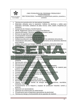 Sistema de Gestión 
de la Calidad 
LÍNEA TECNOLÓGICA DEL PROGRAMA: PRODUCCION Y 
TRANSFORMACION 
RED TECNOLÓGICA: Tecnologías de mantenimiento predictivo, preventivo y 
correctivo 
• Técnicas de reconstrucción de interruptores industriales 
• Materiales utilizados para la reparación: Calibres de alambres y cables para 
bobinados, terminales, soldadura de plata, bronce, cobre, estaño, empalmes por 
soldadura 
• Conexiones de motores y transformadores 
• RETIE: Reglamento Técnico de Instalaciones Eléctricas. 
• Garantía del equipo: Términos, fecha de vencimiento, partes 
• Normas de seguridad industrial 
• Funcionamiento normal de los elementos eléctricos 
• Disponibilidad y confiabilidad de los equipos 
• Calidad de producción requerida de acuerdo con los estándares del producto 
• Temperaturas adecuadas para el buen funcionamiento de los elementos eléctricos 
31 
de la máquina 
• Voltajes adecuados que trabajan cada tipo de motores y elementos eléctricos 
• Amperajes adecuados que trabaja el motor eléctrico y elementos eléctricos 
• Teoría de análisis de vibraciones 
• Proceso de puesta a punto de un equipo industrial de acuerdo con los parámetros 
de calidad en la producción. 
• Medidas de seguridad para evitar accidentes de trabajo en el momento de 
verificación de funcionamiento de las Máquinas 
• Técnicas de calibración de instrumentos de medición 
• Técnicas de calibración de equipos de control 
• Normas y sanciones del DAMA para las empresas que contaminan el medio 
ambiente 
• Normas para verter los desechos sólidos y líquidos. 
• Mecanismos para eliminar la contaminación 
• Procedimientos para el almacenaje de los repuestos reemplazados. 
• Procedimiento para la clasificación de repuestos según clase de material para 
posterior reciclaje 
• Procedimientos para el almacenaje de los lubricantes. 
• Procedimiento para almacenaje de los residuos de lubricación y PCB 
• Procedimientos para eliminar, baterías, lámparas fluorescentes. 
• Normas ambientales ISO 14000 
• Objetivos del plan de mantenimiento 
• Control de indicadores en la orden de trabajo 
• Normas de seguridad industrial para evitar accidentes 
• Valores nominales de fuentes de energía eléctrica, electrónica, neumática, 
hidráulica, mecánica 
• Funcionamiento de la máquina y equipos de producción industrial, control y 
potencia 
• Operación con seccionadores 
• Operación de cortacircuitos de media tensión 
• Procedimiento para el diagnóstico generadores de electricidad 
• Técnicas de manejo y funcionamiento de los aparatos de medición 
 