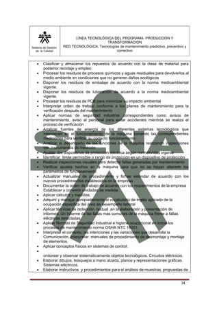 Sistema de Gestión 
de la Calidad 
LÍNEA TECNOLÓGICA DEL PROGRAMA: PRODUCCION Y 
TRANSFORMACION 
RED TECNOLÓGICA: Tecnologías de mantenimiento predictivo, preventivo y 
correctivo 
• Clasificar y almacenar los repuestos de acuerdo con la clase de material para 
34 
posterior reciclaje y empleo 
• Procesar los residuos de procesos químicos y aguas residuales para devolverlos al 
medio ambiente en condiciones que no generen daños ecológicos 
• Disponer los residuos de embalaje de acuerdo con la norma medioambiental 
vigente. 
• Disponer los residuos de lubricación de acuerdo a la norma medioambiental 
vigente. 
• Procesar los residuos de PCB para minimizar su impacto ambiental 
• Interpretar orden de trabajo conforme a los planes de mantenimiento para la 
verificación después del mantenimiento 
• Aplicar normas de seguridad industrial correspondientes como avisos de 
mantenimiento, aviso al personal para evitar accidentes mientras se realiza el 
proceso de verificación 
• Analizar fuentes de energía de los diferentes sistemas tecnológicos que 
intervienen en el funcionamiento de la máquina tomando las correspondientes 
mediciones para verificar su correcto funcionamiento 
• Analizar el desempeño de las funciones de la máquina realizando inspecciones 
con instrumentos de medición 
• Ajustar los dispositivos de protección eléctrica según normatividad vigente 
• Identificar limite permisible o rango de protección en un dispositivo de protección 
• Realizar inspecciones visuales para detectar fallas generadas por mantenimiento 
• Verificar ajustes hechos en la máquina para que no se hayan alterado los 
parámetros de funcionamiento 
• Actualizar manuales de procedimiento y fichas estándar de acuerdo con los 
nuevos procedimientos establecidos en la empresa 
• Documentar la orden de trabajo de acuerdo con los requerimientos de la empresa 
Establecer y convertir unidades de medida. 
• Aplicar cálculos y medidas. 
• Adquirir y manejar apropiadamente el vocabulario de Inglés aplicado de la 
ocupación especifica del área de desempeño laboral 
• Aplicar técnicas de redacción textual en la elaboración y presentación de 
informes. Un Informe de las fallas más comunes de la máquina frente a fallas 
eléctricas detectadas. 
• Aplicar Normas de Seguridad Industrial e higiene ocupacional en todos los 
procesos de mantenimiento norma OSHA NTC 18001. 
• Interpretar el contexto, las intenciones y las variaciones que desarrolla la 
Comunicación. Interpretar manuales de procedimiento de desmontaje y montaje 
de elementos. 
• Aplicar conceptos físicos en sistemas de control. 
• 
onitorear y observar sistemáticamente objetos tecnológicos. Circuitos eléctricos. 
• Elaborar dibujos, bosquejos a mano alzada, planos y representaciones gráficas. 
Sistemas eléctricos. 
• Elaborar instructivos y procedimientos para el análisis de muestras. propuestas de 
 