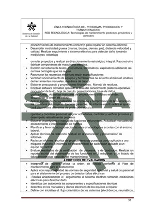 Sistema de Gestión 
de la Calidad 
LÍNEA TECNOLÓGICA DEL PROGRAMA: PRODUCCION Y 
TRANSFORMACION 
RED TECNOLÓGICA: Tecnologías de mantenimiento predictivo, preventivo y 
correctivo 
35 
procedimientos de mantenimiento correctivo para reparar un sistema eléctrico. 
• Desarrollar motricidad gruesa (manos, brazos, piernas, pie), distancia velocidad y 
calidad. Realizar seguimiento a sistema eléctrico para detectar daño tomando 
mediciones eléctricas 
• 
ormular proyectos y realizar su direccionamiento estratégico integral. Reconstruir o 
fabricar componentes de maquinaria eléctrica. 
• Escribir correctamente textos, instructivos, informátivos, explicativos utilizando las 
normas del inglés que los regula. 
• Reconocer los repuestos eléctricos según especificaciones 
• Verificar funcionamiento de equipos y herramientas de acuerdo al manual. Análisis 
de herramientas manuales, mecánica de banco. 
• Elaborar presupuesto y proyecciones financieras. Manejo de residuos. 
• Emplear software ofimático aplicado al área del conocimiento (sistema operativo, 
procesador de texto, hoja de cálculo, presentaciones, base de datos, 
graficadores). Actualizar manuales de procedimiento y fichas estándar, 
documentar la orden de trabajo. 
• Aplicar legislación de legalización de empresas y compromisos de tipo laboral en 
los miembros del proyecto. Ejecutar garantías, Un informe escrito sobre el ajuste 
de 4 dispositivos diferentes de protección eléctrica. 
• 
rganizar y coordinar personal: asignar actividades, controlar y verificar procesos y 
desempeño retroalimentar procesos 
• Elaborar organigrama y manual de funciones del proyecto. Actualizar manuales de 
procedimiento e interpretación de normas 
• Planificar y llevar a cabo proyectos técnicos y tecnológicos acordes con el entorno 
laboral. 
• Aplicar técnicas de redacción textual en la elaboración y presentación de 
informes. 
• Redactar informes escritos de procedimiento de puesta a punto aplicado a una 
máquina industrial e informes de procedimiento de calibración aplicado a un 
equipo de control. 
• Evaluar resultados de la verificación de procesos y de productos. Realizar un 
reporte escrito del desempeño de las funciones en 2 máquinas y Un listado de 
fallas encontradas después del mantenimiento 
4.CRITERIOS DE EVALUACION 
• Interpreta de manera crítica la orden de trabajo conforme al Plan de 
mantenimiento para el alistamiento 
• Aplica con responsabilidad las normas de seguridad industrial y salud ocupacional 
para el alistamiento del proceso de detectar fallas eléctricas 
• -Realiza analíticamente el seguimiento al sistema eléctrico tomando mediciones 
eléctricas para detectar daño 
• Identifica con autonomía los componentes y especificaciones técnicas 
• descritos en los manuales y planos eléctricos de los equipos a reparar 
• Define con iniciativa el flujo cinemático de los sistemas (electrónicos, neumáticos, 
 