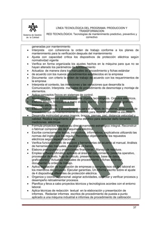 Sistema de Gestión 
de la Calidad 
LÍNEA TECNOLÓGICA DEL PROGRAMA: PRODUCCION Y 
TRANSFORMACION 
RED TECNOLÓGICA: Tecnologías de mantenimiento predictivo, preventivo y 
correctivo 
37 
generadas por mantenimiento 
• Interpreta con coherencia la orden de trabajo conforme a los planes de 
mantenimiento para la verificación después del mantenimiento 
• Ajusta con capacidad crítica los dispositivos de protección eléctrica según 
normatividad vigente 
• Verifica en forma organizada los ajustes hechos en la máquina para que no se 
hayan alterado los parámetros de funcionamiento 
• Actualiza de manera clara los manuales de procedimiento y fichas estándar 
• de acuerdo con los nuevos procedimientos establecidos en la empresa 
• Documenta con criterio la orden de trabajo de acuerdo con los requerimientos de 
la empresa 
• Interpreta el contexto, las intenciones y las variaciones que desarrolla la 
Comunicación. Interpreta manuales de procedimiento de desmontaje y montaje de 
elementos. 
• Aplica conceptos físicos en sistemas de control. 
• Monitorea y observar sistemáticamente objetos tecnológicos. Circuitos eléctricos. 
• Elabora dibujos, bosquejos a mano alzada, planos y representaciones gráficas. 
Sistemas eléctricos. 
• Elabora instructivos y procedimientos para el análisis de muestras. propuestas de 
procedimientos de mantenimiento correctivo para reparar un sistema eléctrico. 
• Desarrolla motricidad gruesa (manos, brazos, piernas, pie), distancia velocidad y 
calidad. Realiza seguimiento a sistema eléctrico para detectar daño tomando 
mediciones eléctricas 
• Formula proyectos y realizar su direccionamiento estratégico integral. Reconstruir 
o fabricar componentes de maquinaria eléctrica. 
• Escribe correctamente textos, instructivos, informativos, explicativos utilizando las 
normas del inglés que los regula. Reconoce objetivamente los repuestos 
eléctricos según especificaciones 
• Verifica funcionamiento de equipos y herramientas de acuerdo al manual. Análisis 
de herramientas manuales, mecánica de banco. 
• Elabora presupuesto y proyecciones financieras. Manejo de residuos. 
• Emplea software ofimático aplicado al área del conocimiento (sistema operativo, 
procesador de texto, hoja de cálculo, presentaciones, base de datos, 
graficadores). Actualiza manuales de procedimiento y fichas estándar, 
documentar la orden de trabajo. 
• Aplica legislación de legalización de empresas y compromisos de tipo laboral en 
los miembros del proyecto. Ejecutar garantías, Un informe escrito sobre el ajuste 
de 4 dispositivos diferentes de protección eléctrica. 
• Organiza y coordinar personal: asignar actividades, controlar y verificar procesos y 
desempeño retroalimentar procesos 
• Planifica y lleva a cabo proyectos técnicos y tecnológicos acordes con el entorno 
laboral. 
• Aplica técnicas de redacción textual en la elaboración y presentación de 
informes. Redactar informes escritos de procedimiento de puesta a punto 
aplicado a una máquina industrial e informes de procedimiento de calibración 
 