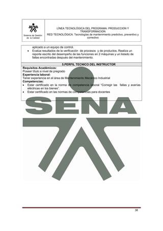 Sistema de Gestión 
de la Calidad 
LÍNEA TECNOLÓGICA DEL PROGRAMA: PRODUCCION Y 
TRANSFORMACION 
RED TECNOLÓGICA: Tecnologías de mantenimiento predictivo, preventivo y 
correctivo 
38 
aplicado a un equipo de control. 
• Evalúa resultados de la verificación de procesos y de productos. Realiza un 
reporte escrito del desempeño de las funciones en 2 máquinas y un listado de 
fallas encontradas después del mantenimiento. 
5.PERFIL TECNICO DEL INSTRUCTOR 
Requisitos Académicos: 
Poseer título a nivel de pregrado 
Experiencia laboral: 
Tener experiencia en el área de Mantenimiento Mecánico Industrial 
Competencias: 
• Estar certificado en la norma de competencia laboral “Corregir las fallas y averías 
eléctricas en los bienes”. 
• Estar certificado en las normas de competencias para docentes 
 