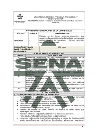 Sistema de Gestión 
de la Calidad 
LÍNEA TECNOLÓGICA DEL PROGRAMA: PRODUCCION Y 
TRANSFORMACION 
RED TECNOLÓGICA: Tecnologías de mantenimiento predictivo, preventivo y 
correctivo 
4 
CONTENIDOS CURRICULARES DE LA COMPETENCIA 
CODIGO VERSION DENOMINACION 
280501002 1 
Ejecutar en los bienes acciones preventivas que 
conserven las condiciones fundamentales en intervalos 
predeterminados de operación, (tiempo, recorrido, 
número de operaciones). 
DURACIÓN ESTIMADA 
PARA EL LOGRO DEL 
APRENDIZAJE 
270 horas 
2. RESULTADOS DE APRENDIZAJE 
CODIGO DENOMINACIÓN 
01 Recolectar información de las especificaciones técnicas de la 
maquinaria, de acuerdo con los manuales del fabricante. 
02 Analizar fallas de la maquinaria y equipo de acuerdo con los 
conocimientos técnicos, manuales del fabricante, aplicando la normativa 
de salud ocupacional y conceptos del manejo responsable con el medio 
ambiente. 
03 Realizar inspecciones a los elementos de control, maquinaria, equipo e 
instalaciones, de acuerdo con los conceptos técnicos y manuales del 
fabricante. 
04 Realizar acciones preventivas en elementos mecánicos de la maquinaria 
y equipo de acuerdo con los conceptos técnicos y políticas de la 
organización. 
05 Lubricar maquinaria y equipos de acuerdo con las políticas 
institucionales, conceptos técnicos y actuando responsablemente con el 
medio ambiente. 
05 Proteger las diferentes partes de la maquinaria y equipos aplicando 
normas de seguridad industrial. 
3. CONOCIMIENTOS 
3.1 CONOCIMIENTOS DE CONCEPTOS Y PRINCIPIOS 
• Funcionamiento y especificaciones de maquinaria, equipos y sus elementos 
según especificaciones de los fabricantes. 
• Rutas de inspección de la maquinaria, equipos e instalaciones. 
• Listas de inspección de la maquinaria, equipos e instalaciones 
• Herramientas estadísticas, resultados de análisis estadístico de fallas en el 
mantenimiento de maquinaria y equipo. 
• Métodos de análisis de fallas, técnicas de análisis de fallas, fallas que 
interrumpen las funciones. 
• Teoría de fallas que se pueden presentar en la maquinaria y equipos. 
• Fallas ocultas, fallas operacionales, fallas no operacionales 
• Lectura de instrumentos de control para garantizar la calidad del funcionamiento 
según especificaciones; manómetros, termómetros, vibraciones, rozamiento, 
 