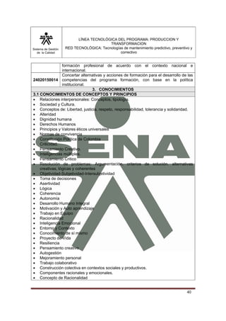 Sistema de Gestión 
de la Calidad 
LÍNEA TECNOLÓGICA DEL PROGRAMA: PRODUCCION Y 
TRANSFORMACION 
RED TECNOLÓGICA: Tecnologías de mantenimiento predictivo, preventivo y 
correctivo 
formación profesional de acuerdo con el contexto nacional e 
internacional. 
40 
24020150014 
Concertar alternativas y acciones de formación para el desarrollo de las 
competencias del programa formación, con base en la política 
institucional. 
3. CONOCIMIENTOS 
3.1 CONOCIMIENTOS DE CONCEPTOS Y PRINCIPIOS 
• Relaciones interpersonales: Conceptos, tipología. 
• Sociedad y Cultura. 
• Conceptos de: Libertad, justicia, respeto, responsabilidad, tolerancia y solidaridad. 
• Alteridad 
• Dignidad humana 
• Derechos Humanos 
• Principios y Valores éticos universales 
• Normas de convivencia 
• Constitución Política de Colombia 
• Criticidad. 
• Pensamiento Creativo. 
• Inteligencias múltiples. 
• Pensamiento Critico 
• Resolución de problemas: Argumentación, criterios de solución. alternativas 
creativas, lógicas y coherentes 
• Objetividad-Subjetividad-Intersubjetividad 
• Toma de decisiones 
• Asertividad 
• Lógica 
• Coherencia 
• Autonomía 
• Desarrollo Humano Integral 
• Motivación y Auto aprendizaje 
• Trabajo en Equipo 
• Racionalidad 
• Inteligencia Emocional 
• Entorno y Contexto 
• Conocimiento de sí mismo 
• Proyecto de Vida 
• Resiliencia 
• Pensamiento creativo 
• Autogestión 
• Mejoramiento personal 
• Trabajo colaborativo 
• Construcción colectiva en contextos sociales y productivos. 
• Componentes racionales y emocionales. 
• Concepto de Racionalidad 
 