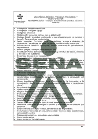 Sistema de Gestión 
de la Calidad 
LÍNEA TECNOLÓGICA DEL PROGRAMA: PRODUCCION Y 
TRANSFORMACION 
RED TECNOLÓGICA: Tecnologías de mantenimiento predictivo, preventivo y 
correctivo 
• Concepto de Inteligencia Emocional 
• Concepto de Trabajo en Equipo 
• Inteligencia Emocional 
• Globalización: conceptos, políticas para la globalización 
• Contexto Social y productivo en el mundo, el país, el departamento y/o municipio y 
41 
la región: Características, oportunidades. 
• Sector productivo: Conceptos, tipos, características, actores y dinámicas de 
organización, las políticas, las leyes, los planes, situación actual y prospectiva 
• Entorno laboral: definición, descripción, función, características, procedimientos, 
requerimientos 
• Normas y Leyes: Conceptos, características, tipos, 
• Constitución Política de Colombia: Características y estructura del Estado, derechos 
y deberes de los ciudadanos. 
• Derechos y deberes de los trabajadores 
• Sistema educativo: Instituciones y relaciones con el SENA. 
• SENA: Historia, políticas, elementos de identidad corporativa, normativa referente a 
la formación profesional. (Normas de convivencia, reglamento de aprendices, 
Contrato de aprendizaje, Fondo de la Industria de la Construcción, Apoyos de 
sostenimiento, Bienestar a los Aprendices). 
• Centro de Formación: Organización, estructura y funcionamiento. 
• Entorno formativo y laboral. 
• Actividades formativas y productivas. 
• Formación Profesional para el desarrollo de competencias: Conceptos, 
características, metodologías de aprendizaje, fuentes para la construcción del 
conocimiento. 
• Líneas tecnológicas: Conceptos, tipos (Tecnologías de la información y la 
comunicación, diseño, producción y transformación, materiales y herramientas, 
cliente). 
• Programa de formación: Concepto, características. 
• Aprendizaje autónomo: Concepto, estrategias. 
• Proyecto de Formación: Concepto, tipos, fases. 
• Evaluación de la formación profesional: Concepto, tipos, actores, roles e instancias. 
• Proyecto de Vida: concepto, propósito y componentes. 
• Aprendizajes previos: Concepto, utilidad y metodologías de identificación. 
• Principios y Valores: Concepto, tipos. 
• Trabajo en equipo: Conceptos, tipos, técnicas; estrategias de gestión. 
• Innovación y Desarrollo tecnológico: Concepto y relaciones con la formación por 
proyectos. 
• Emprendimiento: Concepto, ventajas, características del emprendedor. 
• Comunicación: Conceptos, proceso, componentes y funciones tipos, características, 
comunicación asertiva. 
• Procesos comunicativos, racionales y argumentados 
• Comunicación Verbal 
• Comunicación No Verbal Kinetésica 
 
