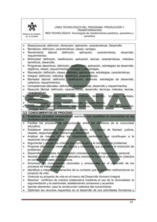 Sistema de Gestión 
de la Calidad 
LÍNEA TECNOLÓGICA DEL PROGRAMA: PRODUCCION Y 
TRANSFORMACION 
RED TECNOLÓGICA: Tecnologías de mantenimiento predictivo, preventivo y 
correctivo 
• Biopsicosocial: definición, dimensión, aplicación, características. Desarrollo. 
• Beneficios: definición, características, clases, ventajas. 
• Rendimiento laboral: definición, aplicación, características, desarrollo, 
43 
requerimientos. 
• Motricidad: definición, clasificación, aplicación, teorías, características, métodos, 
beneficios, desarrollo. 
• Programas deportivos: definición, clasificación, aplicación, estrategias de desarrollo, 
objetivos, clases, requerimientos, ventajas y desventajas. 
• Recreación: definición, clases, métodos, aplicaciones, estrategias, características. 
• Integrar: definición, métodos, beneficios, características. 
• Bienestar laboral: definición, clasificación, alcances, estrategias de desarrollo, 
cobertura, requerimientos. 
• Competencias laborales: definición, características, desarrollo y requerimientos. 
• Reacción Mental: definición, características, desarrollo, técnicas, métodos, teorías, 
características. 
• Destreza motora: definición, características, desarrollo, técnicas, ventajas, 
aplicaciones. 
• Psicomotricidad: definición, clases, técnicas y procedimientos. 
• Productividad laboral: definición, características, indicadores, test de valoración, 
ventajas, desventajas. 
3.2 CONOCIMIENTOS DE PROCESO 
• Establecer procesos comunicativos asertivos que posibiliten la convivencia en los 
contextos social y productivo 
• Facilitar los procesos de comunicación entre los miembros de la comunidad 
educativa. 
• Establecer relaciones interpersonales dentro de criterios de libertad, justicia, 
respeto, responsabilidad, tolerancia y solidaridad. 
• Analizar de manera crítica las situaciones pertinentes que contribuyen a la 
resolución de problemas. 
• Argumentar y acoger los criterios que contribuyen a la resolución de problemas 
• Proponer alternativas creativas, lógicas y coherentes que posibiliten la resolución de 
problemas 
• Desarrollar actividades de autogestión orientadas hacia el mejoramiento personal 
• Abordar procesos de trabajo colaborativo orientados hacia la construcción colectiva 
en contextos sociales y productivos. 
• Armonizar los componentes racionales y emocionales en el desarrollo de los 
procesos de trabajo colectivo. 
• Identificar e integrar los elementos de su contexto que le permiten redimensionar su 
proyecto de vida. 
• Vivenciar su proyecto de vida en el marco del Desarrollo Humano Integral 
• Resolver conflictos de manera colaborativa mediante el uso de la racionalidad, la 
argumentación y la asertividad, estableciendo consensos y acuerdos 
• Aportar elementos para la construcción colectiva del conocimiento 
• Optimizar los recursos requeridos en el desarrollo de sus actividades formativas y 
 