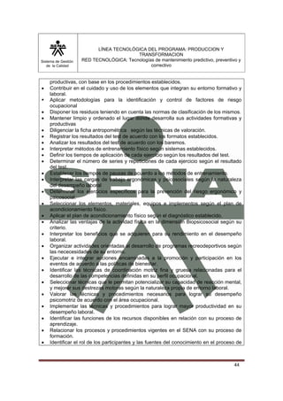 Sistema de Gestión 
de la Calidad 
LÍNEA TECNOLÓGICA DEL PROGRAMA: PRODUCCION Y 
TRANSFORMACION 
RED TECNOLÓGICA: Tecnologías de mantenimiento predictivo, preventivo y 
correctivo 
44 
productivas, con base en los procedimientos establecidos. 
• Contribuir en el cuidado y uso de los elementos que integran su entorno formativo y 
laboral. 
ƒ Aplicar metodologías para la identificación y control de factores de riesgo 
ocupacional 
• Disponer los residuos teniendo en cuenta las normas de clasificación de los mismos. 
• Mantener limpio y ordenado el lugar donde desarrolla sus actividades formativas y 
productivas 
• Diligenciar la ficha antropométrica según las técnicas de valoración. 
• Registrar los resultados del test de acuerdo con los formatos establecidos. 
• Analizar los resultados del test de acuerdo con los baremos. 
• Interpretar métodos de entrenamiento físico según sistemas establecidos. 
• Definir los tiempos de aplicación de cada ejercicio según los resultados del test. 
• Determinar el número de series y repeticiones de cada ejercicio según el resultado 
del test. 
• Establecer los tiempos de pausas de acuerdo a los métodos de entrenamiento. 
• Interpretar las cargas de trabajo ergonómicas y psicosociales según la naturaleza 
del desempeño laboral 
• Determinar los ejercicios específicos para la prevención del riesgo ergonómico y 
psicosocial. 
• Seleccionar los elementos, materiales, equipos e implementos según el plan de 
acondicionamiento físico. 
• Aplicar el plan de acondicionamiento físico según el diagnóstico establecido. 
• Analizar las ventajas de la actividad física en la dimensión Biopsicosocial según su 
criterio. 
• Interpretar los beneficios que se adquieren para su rendimiento en el desempeño 
laboral. 
• Organizar actividades orientadas al desarrollo de programas recreodeportivos según 
las nececesidades de su entorno. 
• Ejecutar e integrar acciones encaminadas a la promoción y participación en los 
eventos de acuerdo a las políticas de bienestar. 
• Identificar las técnicas de coordinación motriz fina y gruesa relacionadas para el 
desarrollo de las competencias definidas en su perfil ocupacional. 
• Seleccionar técnicas que le permitan potencializar su capacidad de reacción mental, 
y mejorar sus destrezas motoras según la naturaleza propia de entorno laboral. 
• Valorar las técnicas y procedimientos necesarios para lograr su desempeño 
psicomotriz de acuerdo con el área ocupacional. 
• Implementar las técnicas y procedimientos para lograr mayor productividad en su 
desempeño laboral. 
• Identificar las funciones de los recursos disponibles en relación con su proceso de 
aprendizaje. 
• Relacionar los procesos y procedimientos vigentes en el SENA con su proceso de 
formación. 
• Identificar el rol de los participantes y las fuentes del conocimiento en el proceso de 
 