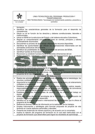 Sistema de Gestión 
de la Calidad 
LÍNEA TECNOLÓGICA DEL PROGRAMA: PRODUCCION Y 
TRANSFORMACION 
RED TECNOLÓGICA: Tecnologías de mantenimiento predictivo, preventivo y 
correctivo 
45 
formación. 
• Identificar las características generales de la formación para el desarrollo de 
competencias. 
• Ubicar su rol en función de los derechos y deberes constitucionales, laborales e 
institucionales. 
• Ubicar el SENA en la estructura del Estado y del sistema educativo Colombiano. 
• Regular su comportamiento actuando con base en normas, principios y valores 
universalmente reconocidos. 
• Documentar su proceso de aprendizaje utilizando los recursos disponibles. 
• Identificar las oportunidades que ofrecen las organizaciones relacionadas con las 
actividades productivas del programa. 
• Identificar las posibilidades de acceso al portafolio de servicios del SENA. 
• Identificar fuentes de financiación del Estado. 
• Reconocer su condición humana frente a diferentes dimensiones del ser. 
• Definir propósitos, estrategias y metas a partir del reconocimiento de su condición 
humana. 
• Definir alternativas y acciones viables para una situación determinada con base en 
información documentada y valorada. 
• Identificar las competencias a desarrollar establecidas en el programa de formación 
dentro de las cinco líneas tecnológicas. 
• Examinar los aprendizajes previos frente al programa. 
• Definir la ruta de aprendizaje a partir de los proyectos elegidos. 
• Identificar los resultados de aprendizaje del programa de formación frente a los 
proyectos de la ruta de aprendizaje. 
4. CRITERIOS DE EVALUACION 
• Realiza las actividades de aprendizaje, utilizando eficientemente la metodología, los 
recursos y ambientes de aprendizaje. 
• Argumenta la importancia de actuar dentro del marco de las leyes y el ordenamiento 
ciudadano e institucional. 
• Establece relaciones interpersonales dentro de criterios de libertad, justicia, respeto, 
responsabilidad, tolerancia y solidaridad, de acuerdo con las normas de convivencia 
y el rol de cada uno de los participantes en el proceso formativo. 
• Establece relaciones interpersonales de acuerdo con los criterios del trabajo en 
equipo. 
• Utiliza con criterio técnico las tecnologías de la información y la comunicación de 
acuerdo con las actividades a desarrollar. 
• Identifica en el entorno nacional e internacional las oportunidades que le ofrece el 
programa de formación. 
• Referencia diversas fuentes de información en la realización de los trabajos. 
• Emplea instrumentos y estrategias para formular propuesta de proyecto de vida 
teniendo en cuenta aspectos personales y laborales. 
• Presenta las evidencias de manera oportuna y de acuerdo con lo concertado. 
• Explica la relación del programa de formación en el cual está matriculado con el 
proyecto de formación que desarrollará para lograr los resultados de aprendizaje. 
 