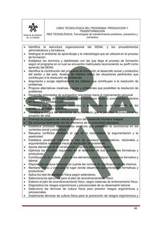 Sistema de Gestión 
de la Calidad 
LÍNEA TECNOLÓGICA DEL PROGRAMA: PRODUCCION Y 
TRANSFORMACION 
RED TECNOLÓGICA: Tecnologías de mantenimiento predictivo, preventivo y 
correctivo 
• Identifica la estructura organizacional del SENA, y los procedimientos 
46 
administrativos y formativos. 
• Distingue el ambiente de aprendizaje y la metodología que se utilizará en el proceso 
de formación. 
• Establece los dominios y debilidades con las que llega al proceso de formación 
según el programa en el cual se encuentra matriculado reconociendo su perfil como 
aprendiz del SENA. 
• Identifica la contribución del programa de formación al desarrollo social y productivo 
del sector y del país. Analiza de manera crítica las situaciones pertinentes que 
contribuyen a la resolución de problemas. 
• Argumenta y acoge objetivamente los criterios que contribuyen a la resolución de 
problemas 
• Propone alternativas creativas, lógicas y coherentes que posibiliten la resolución de 
problemas 
• Desarrolla actividades de autogestión orientadas hacia el mejoramiento personal 
• Aborda procesos de trabajo colaborativo orientados hacia la construcción colectiva 
en contextos sociales y productivos. 
• Armoniza los componentes racionales y emocionales en el desarrollo de los 
procesos de trabajo colectivo. 
• Identifica e integra los elementos de su contexto que le permiten redimensionar su 
proyecto de vida. 
• Vivencia su proyecto de vida en el marco del Desarrollo Humano Integral 
• Se comunica fácilmente con los miembros de la comunidad educativa. 
• Establece procesos comunicativos asertivos que posibilitan la convivencia en los 
contextos social y productivo 
• Resuelve conflictos mediante el uso de la racionalidad, la argumentación y la 
asertividad. 
• Establece acuerdos mediante el uso de procesos comunicativos, racionales y 
argumentados orientados hacia la resolución de problemas. 
• Aporta elementos en la construcción colectiva del conocimiento 
• Optimiza los recursos requeridos en el desarrollo de sus actividades formativas y 
productivas. 
• Contribuye en el cuidado y uso de los elementos que integran su entorno formativo y 
laboral. 
• Dispone los residuos teniendo en cuenta las normas de clasificación de los mismos. 
• Mantiene limpio y ordenado el lugar donde desarrolla sus actividades formativas y 
productivas. 
• Aplica los test de condición física según estándares. 
• Selecciona los ejercicios para el plan de acondicionamiento físico 
• Elabora el plan de acondicionamiento físico, según sistemas de entrenamiento físico 
• Diagnóstica los riesgos ergonómicos y psicosociales de su desempeño laboral. 
• Selecciona las técnicas de cultura física para prevenir riesgos ergonómicos y 
psicosociales. 
• Implementa técnicas de cultura física para la prevención de riesgos ergonómicos y 
 
