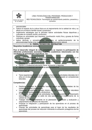 Sistema de Gestión 
de la Calidad 
LÍNEA TECNOLÓGICA DEL PROGRAMA: PRODUCCION Y 
TRANSFORMACION 
RED TECNOLÓGICA: Tecnologías de mantenimiento predictivo, preventivo y 
correctivo 
47 
psicosociales 
• Valora el impacto de la cultura física en el mejoramiento de la calidad de vida y su 
efecto en el entorno familiar social y productivo. 
• Implementa estrategias que le permitan liderar actividades físicas deportivas y 
culturales en contexto social y productivo. 
• Participa en actividades que requieren coordinación motriz fina y gruesa de forma 
individual y grupal. 
• Aplica técnicas y procedimientos orientados al perfeccionamiento de la 
psicomotricidad frente a los requerimientos de su desempeño laboral. 
5. PERFIL TECNICO DEL INSTRUCTOR 
Requisitos Académicos mínimos: 
Para el desarrollo integral de esta competencia se requiere la participación de 
diferentes profesionales asociados a perfiles académicos relacionados con los 
resultados de aprendizajes específicos, así: 
• Opción 1: Certificación en formación basada en competencias laborales y/o en 
aprendizaje por proyectos o relacionadas. 
• Opción 2: Profesional que tenga competencias humanísticas y formación en 
Ciencias Humanas. 
• Opción 3: Profesional educación física, recreación y deportes. 
• Opción 4: Profesional ciencias de la salud ocupacional. 
Experiencia Laboral: 
• Tener experiencia mínima en procesos de formación o actividades laborales de 2 
años en el área de desarrollo humano con el enfoque basado en competencias 
laborales. 
Competencias: 
• Gestionar procesos de desarrollo humano según las particularidades de los 
contextos sociales y productivos. 
• Interactuar idóneamente consigo mismo con los demás y con la naturaleza 
según los contextos sociales y productivos. 
• Promover el desarrollo de las actividades físicas que posibiliten el desempeño 
laboral seguro y eficaz, un estilo de vida saludable y el mejoramiento de la 
calidad de vida 
• Trabajar interdisciplinariamente en la planeación – ejecución y evaluación y 
mejoramiento del proceso de inducción. 
• Propiciar la integración y participación de los aprendices en el proceso de 
aprendizaje. 
• Orientar las actividades de aprendizaje para el logro de los resultados de 
aprendizaje del proceso de inducción motivando la actuación protagónica de los 
aprendices. 
 