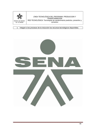 Sistema de Gestión 
de la Calidad 
LÍNEA TECNOLÓGICA DEL PROGRAMA: PRODUCCION Y 
TRANSFORMACION 
RED TECNOLÓGICA: Tecnologías de mantenimiento predictivo, preventivo y 
correctivo 
48 
• Integrar a los procesos de la inducción los recursos tecnológicos disponibles. 
 