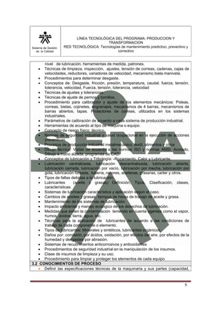 Sistema de Gestión 
de la Calidad 
LÍNEA TECNOLÓGICA DEL PROGRAMA: PRODUCCION Y 
TRANSFORMACION 
RED TECNOLÓGICA: Tecnologías de mantenimiento predictivo, preventivo y 
correctivo 
5 
nivel de lubricación, herramientas de medida, patrones. 
• Técnicas de limpieza, inspección, ajustes, tensión de correas, cadenas, cajas de 
velocidades, reductores, variadores de velocidad, mecanismo biela manivela. 
• Procedimientos para determinar desgaste. 
• Conceptos de: Desgaste, fricción, presión, temperatura, caudal. fuerza, tensión, 
tolerancia, velocidad, Fuerza, tensión, tolerancia, velocidad 
• Técnicas de ajustes y tolerancias. 
• Técnicas de ajuste de pernos y tornillos. 
• Procedimiento para calibración y ajuste de los elementos mecánicos: Poleas, 
correas, bielas, cojinetes, engranajes, mecanismos de 4 barras, mecanismos de 
barras abiertos, tapas. Protectores de correas, utilizados en los sistemas 
industriales. 
• Parámetros de calibración de acuerdo a cada sistema de producción industrial. 
• Herramientas de acuerdo al tipo de maquina o equipo. 
• Concepto de riesgo físico, técnico. 
• Normas de seguridad industrial y salud ocupacional en la ejecución de acciones 
preventivas. 
• Procesos de producción industrial metalmecánico, textil, alimentos y otros 
• Dibujo técnico: Vistas de acuerdo a las normas ISO y normas ANSI. Acotado, 
Dibujo a mano alzada, programas de CAD. 
• Conceptos de lubricación y Tribología: -Rozamiento, Calor y Lubricante. 
• Lubricación centralizada, lubricación descentralizada, lubricación abierta, 
lubricación cerrada, lubricación por vacío, lubricación por mecha, lubricación por 
gota, lubricación forzada, tubería, racores, aceiteras, graseras, carter y otros. 
• Tipos de fallas debidas a la lubricación. 
• Lubricantes (aceite y grasas) Definición, Tipos, Clasificación, clases, 
características. 
• Sistemas de lubricación característica y aplicación según el caso. 
• Cambios de aceites y grasas, tiempos de horas de trabajo de aceite y grasa. 
• Mantenimiento de los sistemas de lubricación. 
• Impacto ambiental y manejo ecológico de los desechos de lubricación. 
• Medidas que eviten la contaminación teniendo en cuenta agentes como el vapor, 
humos, ácidos, tierra, agua, etc. 
• Técnicas para la aplicación de lubricantes de acuerdo a las condiciones de 
trabajo de cada componente o elemento. 
• Tipos de lubricantes: Minerales y sintéticos, lubricantes orgánicos. 
• Daños por: corrosión, por ácidos, oxidación, por efectos del aire, por efectos de la 
humedad y desgastes por abrasión. 
• Sistemas de recubrimientos anticorrosivos y antioxidantes 
• Procedimientos de seguridad industrial en la manipulación de los insumos. 
• Clase de insumos de limpieza y su uso. 
• Procedimiento para limpiar y proteger los elementos de cada equipo 
3.2 CONOCIMIENTOS DE PROCESO 
• Definir las especificaciones técnicas de la maquinaria y sus partes (capacidad, 
 