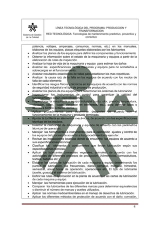 Sistema de Gestión 
de la Calidad 
LÍNEA TECNOLÓGICA DEL PROGRAMA: PRODUCCION Y 
TRANSFORMACION 
RED TECNOLÓGICA: Tecnologías de mantenimiento predictivo, preventivo y 
correctivo 
potencia, voltajes, amperajes, consumos, normas, etc.) en los manuales, 
bitácoras de los equipos, placas etiquetas elaboradas por los fabricantes 
• Analizar los planos de los equipos para definir los componentes y funcionamiento 
• Obtener la información sobre el estado de la maquinaria y equipos a partir de la 
6 
elaboración de rutas de inspección. 
• Analizar la hoja de vida de la maquinaria y equipo para estimar los daños 
• Analizar las especificaciones de las maquinas y equipos para no someterlos a 
sobrecargas en el funcionamiento. 
• Analizar resultados estadísticos de fallas para establecer los mas repetitivas. 
• Analizar la causa raíz de la falla en los equipos de acuerdo con los modos de 
falla de cada elemento 
• Identificar los riesgos físicos y técnicos en los equipos de acuerdo con las normas 
de seguridad industrial y el tipo de proceso de producción. 
• Analizar los planos de los equipos para determinar los sistemas de lubricación 
• Inspeccionar los instrumentos de control para garantizar la calidad del 
funcionamiento según especificaciones. 
• Inspeccionar la maquinaria y equipo industrial (ruido, olor, presión, temperatura, 
vibración, color, fugas, desgaste en elementos, etc.), para detectar fallas o 
averías a tiempo evitando daños. 
• Aplicar procedimientos para determinar desgastes de acuerdo con el 
funcionamiento de la maquina y producto terminado. 
• Ajustar la tortillería en elementos mecánicos, de acuerdo con las especificaciones 
técnicas de los equipos. 
• Realizar la calibración de maquinaria y equipos de acuerdo con los parámetros 
técnicos de operación. 
• Manejar las herramientas e instrumentos para la calibración ajustes y control de 
los equipos del proceso de acuerdo a los procedimientos a ejecutar. 
• Revisar las instalaciones locativas donde se encuentra los equipos de acuerdo a 
sus especificaciones técnicas. 
• Clasificar los elementos o componentes que llevan lubricación según sus 
especificaciones técnicas 
• Aplicar los lubricantes (minerales vegetales, animales) de acuerdo con las 
actividades de diferentes procesos de producción. (Alimenticios, farmacéuticos, 
textiles, bebidas etc.) 
• Elaborar las cartas de lubricación de cada máquina y equipo determinando los 
puntos de lubricación, las frecuencias, diaria, semanal, mensual, trimestral, 
semestral, anual horas de operación, operaciones etc. El tipo de lubricante 
(aceite, grasa) y el sistema de lubricación. 
• Definir las rutas de lubricación en la planta de acuerdo a las cartas de lubricación 
de cada maquina y equipo. 
• Manejar las herramientas para ejecución de la lubricación. 
• Comparar los lubricantes de las diferentes marcas para determinar equivalencias 
y disminuir el número de marcas y aceites utilizados. 
• Aplicar las normas medioambientales en el manejo de desechos de lubricación. 
• Aplicar los diferentes métodos de protección de acuerdo con el daño: corrosión, 
 