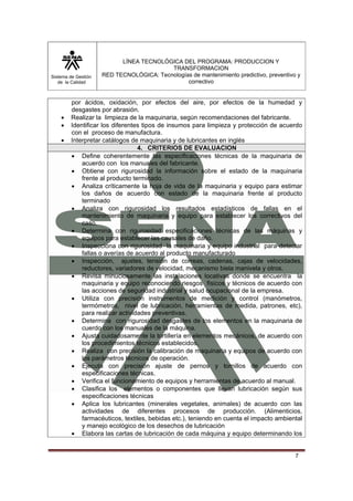 Sistema de Gestión 
de la Calidad 
LÍNEA TECNOLÓGICA DEL PROGRAMA: PRODUCCION Y 
TRANSFORMACION 
RED TECNOLÓGICA: Tecnologías de mantenimiento predictivo, preventivo y 
correctivo 
por ácidos, oxidación, por efectos del aire, por efectos de la humedad y 
desgastes por abrasión. 
• Realizar la limpieza de la maquinaria, según recomendaciones del fabricante. 
• Identificar los diferentes tipos de insumos para limpieza y protección de acuerdo 
7 
con el proceso de manufactura. 
• Interpretar catálogos de maquinaria y de lubricantes en inglés 
4. CRITERIOS DE EVALUACION 
• Define coherentemente las especificaciones técnicas de la maquinaria de 
acuerdo con los manuales del fabricante. 
• Obtiene con rigurosidad la información sobre el estado de la maquinaria 
frente al producto terminado. 
• Analiza críticamente la hoja de vida de la maquinaria y equipo para estimar 
los daños de acuerdo con estado de la maquinaria frente al producto 
terminado 
• Analiza con rigurosidad los resultados estadísticos de fallas en el 
mantenimiento de maquinaria y equipo para establecer los correctivos del 
caso. 
• Determina con rigurosidad especificaciones técnicas de las máquinas y 
equipos para establecer las causales de daño. 
• Inspecciona con rigurosidad la maquinaria y equipo industrial para detectar 
fallas o averías de acuerdo al producto manufacturado 
• Inspección, ajustes, tensión de correas, cadenas, cajas de velocidades, 
reductores, variadores de velocidad, mecanismo biela manivela y otros. 
• Revisa minuciosamente las instalaciones locativas donde se encuentra la 
maquinaria y equipo reconociendo riesgos físicos y técnicos de acuerdo con 
las acciones de seguridad industrial y salud ocupacional de la empresa. 
• Utiliza con precisión instrumentos de medición y control (manómetros, 
termómetros, nivel de lubricación, herramientas de medida, patrones, etc), 
para realizar actividades preventivas. 
• Determina con rigurosidad desgastes de los elementos en la maquinaria de 
cuerdo con los manuales de la máquina. 
• Ajusta cuidadosamente la tortillería en elementos mecánicos, de acuerdo con 
los procedimientos técnicos establecidos. 
• Realiza con precisión la calibración de maquinaria y equipos de acuerdo con 
los parámetros técnicos de operación. 
• Ejecuta con precisión ajuste de pernos y tornillos de acuerdo con 
especificaciones técnicas. 
• Verifica el funcionamiento de equipos y herramientas de acuerdo al manual. 
• Clasifica los elementos o componentes que llevan lubricación según sus 
especificaciones técnicas 
• Aplica los lubricantes (minerales vegetales, animales) de acuerdo con las 
actividades de diferentes procesos de producción. (Alimenticios, 
farmacéuticos, textiles, bebidas etc.), teniendo en cuenta el impacto ambiental 
y manejo ecológico de los desechos de lubricación 
• Elabora las cartas de lubricación de cada máquina y equipo determinando los 
 