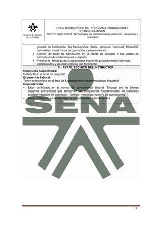 Sistema de Gestión 
de la Calidad 
LÍNEA TECNOLÓGICA DEL PROGRAMA: PRODUCCION Y 
TRANSFORMACION 
RED TECNOLÓGICA: Tecnologías de mantenimiento predictivo, preventivo y 
correctivo 
puntos de lubricación, las frecuencias, diaria, semanal, mensual, trimestral, 
semestral, anual horas de operación, operaciones etc. 
• Define las rutas de lubricación en la planta de acuerdo a las cartas de 
8 
lubricación de cada maquina y equipo. 
• Realiza la limpieza de la maquinaria siguiendo procedimientos técnicos 
establecidos y las instrucciones del fabricante. 
5. PERFIL TECNICO DEL INSTRUCTOR 
Requisitos Académicos: 
Poseer título a nivel de pregrado 
Experiencia laboral: 
Tener experiencia en el área de Mantenimiento electromecánico Industrial 
Competencias: 
• Estar certificado en la norma de competencia laboral “Ejecutar en los bienes 
acciones preventivas que conserven las condiciones fundamentales en intervalos 
predeterminados de operación, (tiempo, recorrido, número de operaciones).”. 
• Estar certificado en las normas de competencias para docentes 
 