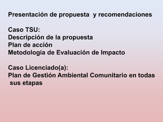 Presentación de propuesta y recomendaciones
Caso TSU:
Descripción de la propuesta
Plan de acción
Metodología de Evaluación...