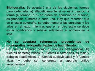 Bibliografía: Se aceptará una de las siguientes formas
para ordenarla: a) alfabéticamente si se está usando la
forma (autor/año) o b) en orden de aparición en el texto,
asignándole números a cada una. Hay que recordar que
en el estilo autor/año, se debe nombrar las personas y los
años en el texto, mientras que en el otro estilo se debe
evitar nombrarlos y señalar solamente el número en la
lista.

No se aceptará referencias provenientes de
monografías, wikipedia, textos de bachillerato.
Se pueden separar como a) fuentes bibliográficas, b)
fuentes hemerográficas, c) fuentes electrónicas, d) tesis y
trabajos académicos, e) fuentes audiovisuales y f) fuentes
vivas, y debe ser coherente al aparato crítico
seleccionado.
 