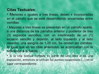 Citas Textuales:
• Menores o iguales a tres líneas, deben ir incorporadas
en el párrafo que se esté desarrollando encerradas entre
comillas.
• Mayores a tres líneas se presentan en un párrafo aparte,
a una distancia de los párrafos anterior y posterior de tres
(3) espacios sencillos, con un interlineado de un (1)
espacio sencillo y dejando, al lado izquierdo y al lado
derecho, una sangría de 1,25 cm. Se omiten las comillas.
Al igual que en las citas anteriores, se acompañan con la
referencia a la fuente.
• Si la cita textual tomada es parte de una idea o de una
exposición, entonces se utilizan los puntos suspensivos (…) en el
lugar correspondiente
 