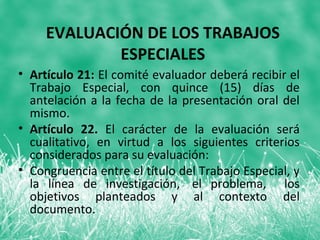 EVALUACIÓN DE LOS TRABAJOS
             ESPECIALES
• Artículo 21: El comité evaluador deberá recibir el
  Trabajo Especial, con quince (15) días de
  antelación a la fecha de la presentación oral del
  mismo.
• Artículo 22. El carácter de la evaluación será
  cualitativo, en virtud a los siguientes criterios
  considerados para su evaluación:
• Congruencia entre el título del Trabajo Especial, y
  la línea de investigación, el problema, los
  objetivos planteados y al contexto del
  documento.
 