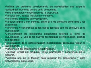 •Análisis del problema considerando las necesidades que exige la
realidad del momento dentro de la comunidad.
•Fundamentación y explicación de la propuesta.
•Participación, trabajo individual y colectivo.
•Pertinencia social de la investigación.
•Relación lógica y con sentido, entre el o los objetivos generales y los
específicos.
•Pertinencia y coherencia de las bases teóricas con los objetivos de la
investigación.
•Consideración de bibliografía actualizada referida al tema de
investigación, y uso de las nuevas tecnologías de información, cuando
sea aplicable.
•Presentación de la caracterización metodológica adecuada, según la
investigación.
•Adecuación del cronograma de actividades.
•Claridad formal del lenguaje, estilo gramatical y coherencia en el
discurso.
•Acertado uso de la técnica para registrar las referencias y citas
bibliográficas, entre otras.
 