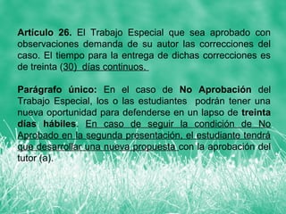 Artículo 26. El Trabajo Especial que sea aprobado con
observaciones demanda de su autor las correcciones del
caso. El tiempo para la entrega de dichas correcciones es
de treinta (30) días continuos.

Parágrafo único: En el caso de No Aprobación del
Trabajo Especial, los o las estudiantes podrán tener una
nueva oportunidad para defenderse en un lapso de treinta
días hábiles. En caso de seguir la condición de No
Aprobado en la segunda presentación, el estudiante tendrá
que desarrollar una nueva propuesta con la aprobación del
tutor (a).
 