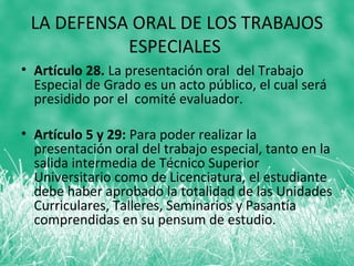 LA DEFENSA ORAL DE LOS TRABAJOS
           ESPECIALES
• Artículo 28. La presentación oral del Trabajo
  Especial de Grado es un acto público, el cual será
  presidido por el comité evaluador.

• Artículo 5 y 29: Para poder realizar la
  presentación oral del trabajo especial, tanto en la
  salida intermedia de Técnico Superior
  Universitario como de Licenciatura, el estudiante
  debe haber aprobado la totalidad de las Unidades
  Curriculares, Talleres, Seminarios y Pasantía
  comprendidas en su pensum de estudio.
 