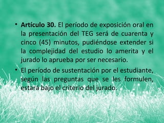 • Artículo 30. El período de exposición oral en
  la presentación del TEG será de cuarenta y
  cinco (45) minutos, pudiéndose extender si
  la complejidad del estudio lo amerita y el
  jurado lo aprueba por ser necesario.
• El período de sustentación por el estudiante,
  según las preguntas que se les formulen,
  estará bajo el criterio del jurado.
 