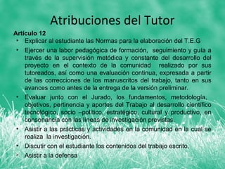 Atribuciones del Tutor
Artículo 12
 • Explicar al estudiante las Normas para la elaboración del T.E.G
 • Ejercer una labor pedagógica de formación, seguimiento y guía a
    través de la supervisión metódica y constante del desarrollo del
    proyecto en el contexto de la comunidad realizado por sus
    tutoreados, así como una evaluación continua, expresada a partir
    de las correcciones de los manuscritos del trabajo, tanto en sus
    avances como antes de la entrega de la versión preliminar.
 • Evaluar junto con el Jurado, los fundamentos, metodología,
    objetivos, pertinencia y aportes del Trabajo al desarrollo científico
    tecnológico, socio –político, estratégico, cultural y productivo, en
    consonancia con las líneas de investigación previstas.
 • Asistir a las prácticas y actividades en la comunidad en la cual se
    realiza la investigación.
 • Discutir con el estudiante los contenidos del trabajo escrito.
 • Asistir a la defensa
 