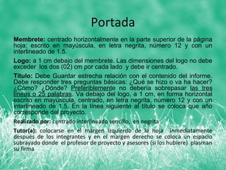 Portada
Membrete: centrado horizontalmente en la parte superior de la página
hoja; escrito en mayúscula, en letra negrita, número 12 y con un
interlineado de 1.5.
Logo: a 1 cm debajo del membrete. Las dimensiones del logo no debe
exceder los dos (02) cm por cada lado y debe ir centrado.
Título: Debe Guardar estrecha relación con el contenido del informe.
Debe responder tres preguntas básicas: ¿Qué se hizo o va ha hacer?
¿Cómo? ¿Dónde? Preferiblemente no debería sobrepasar las tres
líneas o 25 palabras. Va debajo del logo, a 1 cm, en forma horizontal
escrito en mayúscula, centrado, en letra negrita, número 12 y con un
interlineado de 1.5. En la línea siguiente al título se coloca que año
corresponde del proyecto.
Realizado por: centrado interlineado sencillo, en negrita .
Tutor(a): colocarse en el margen izquierdo de la hoja inmediatamente
después de los integrantes y en el margen derecho se coloca un espacio
subrayado donde el profesor de proyecto y asesores (si los hubiere) plasman
su firma
 