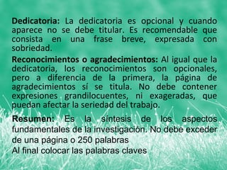 Dedicatoria: La dedicatoria es opcional y cuando
aparece no se debe titular. Es recomendable que
consista en una frase breve, expresada con
sobriedad.
Reconocimientos o agradecimientos: Al igual que la
dedicatoria, los reconocimientos son opcionales,
pero a diferencia de la primera, la página de
agradecimientos sí se titula. No debe contener
expresiones grandilocuentes, ni exageradas, que
puedan afectar la seriedad del trabajo.
Resumen: Es la síntesis de los aspectos
fundamentales de la investigación. No debe exceder
de una página o 250 palabras
Al final colocar las palabras claves
 