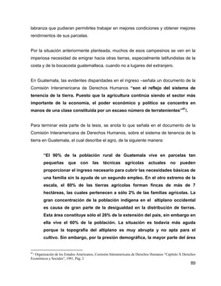 89
labranza que pudieran permitirles trabajar en mejores condiciones y obtener mejores
rendimientos de sus parcelas.
Por la situación anteriormente planteada, muchos de esos campesinos se ven en la
imperiosa necesidad de emigrar hacia otras tierras, especialmente latifundistas de la
costa y de la bocacosta guatemalteca, cuando no a lugares del extranjero.
En Guatemala, las evidentes disparidades en el ingreso –señala un documento de la
Comisión Interamericana de Derechos Humanos “son el reflejo del sistema de
tenencia de la tierra. Puesto que la agricultura continúa siendo el sector más
importante de la economía, el poder económico y político se concentra en
manos de una clase constituida por un escaso número de terratenientes”81
/.
Para terminar esta parte de la tesis, se anota lo que señala en el documento de la
Comisión Interamericana de Derechos Humanos, sobre el sistema de tenencia de la
tierra en Guatemala, el cual describe el agro, de la siguiente manera:
“El 90% de la población rural de Guatemala vive en parcelas tan
pequeñas que con las técnicas agrícolas actuales no pueden
proporcionar el ingreso necesario para cubrir las necesidades básicas de
una familia sin la ayuda de un segundo empleo. En el otro extremo de la
escala, el 80% de las tierras agrícolas forman fincas de más de 7
hectáreas, las cuales pertenecen a sólo 2% de las familias agrícolas. La
gran concentración de la población indígena en el altiplano occidental
es causa de gran parte de la desigualdad en la distribución de tierras.
Esta área constituye sólo el 26% de la extensión del país, sin embargo en
ella vive el 60% de la población. La situación es todavía más aguda
porque la topografía del altiplano es muy abrupta y no apta para el
cultivo. Sin embargo, por la presión demográfica, la mayor parte del área
81
/ Organización de los Estados Americanos, Comisión Interamericana de Derechos Humanos “Capítulo X Derechos
Económicos y Sociales”, 1981, Pág. 2
 