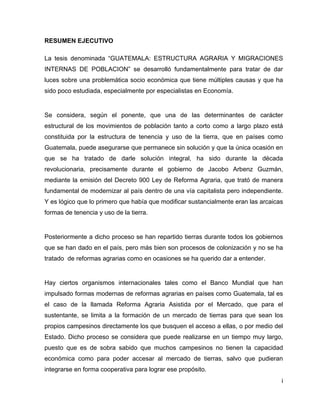 i
RESUMEN EJECUTIVO
La tesis denominada “GUATEMALA: ESTRUCTURA AGRARIA Y MIGRACIONES
INTERNAS DE POBLACION” se desarrolló fundamentalmente para tratar de dar
luces sobre una problemática socio económica que tiene múltiples causas y que ha
sido poco estudiada, especialmente por especialistas en Economía.
Se considera, según el ponente, que una de las determinantes de carácter
estructural de los movimientos de población tanto a corto como a largo plazo está
constituida por la estructura de tenencia y uso de la tierra, que en países como
Guatemala, puede asegurarse que permanece sin solución y que la única ocasión en
que se ha tratado de darle solución integral, ha sido durante la década
revolucionaria, precisamente durante el gobierno de Jacobo Arbenz Guzmán,
mediante la emisión del Decreto 900 Ley de Reforma Agraria, que trató de manera
fundamental de modernizar al país dentro de una vía capitalista pero independiente.
Y es lógico que lo primero que había que modificar sustancialmente eran las arcaicas
formas de tenencia y uso de la tierra.
Posteriormente a dicho proceso se han repartido tierras durante todos los gobiernos
que se han dado en el país, pero más bien son procesos de colonización y no se ha
tratado de reformas agrarias como en ocasiones se ha querido dar a entender.
Hay ciertos organismos internacionales tales como el Banco Mundial que han
impulsado formas modernas de reformas agrarias en países como Guatemala, tal es
el caso de la llamada Reforma Agraria Asistida por el Mercado, que para el
sustentante, se limita a la formación de un mercado de tierras para que sean los
propios campesinos directamente los que busquen el acceso a ellas, o por medio del
Estado. Dicho proceso se considera que puede realizarse en un tiempo muy largo,
puesto que es de sobra sabido que muchos campesinos no tienen la capacidad
económica como para poder accesar al mercado de tierras, salvo que pudieran
integrarse en forma cooperativa para lograr ese propósito.
 