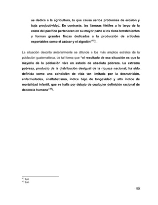 90
se dedica a la agricultura, lo que causa serios problemas de erosión y
baja productividad. En contraste, las llanuras fértiles a lo largo de la
costa del pacífico pertenecen en su mayor parte a los ricos terratenientes
y forman grandes fincas dedicadas a la producción de artículos
exportables como el azúcar y el algodón”82
/.
La situación descrita anteriormente se difunde a los más amplios estratos de la
población guatemalteca, de tal forma que “el resultado de esa situación es que la
mayoría de la población vive en estado de absoluta pobreza. La extrema
pobreza, producto de la distribución desigual de la riqueza nacional, ha sido
definida como una condición de vida tan limitada por la desnutrición,
enfermedades, analfabetismo, índice bajo de longevidad y alto índice de
mortalidad infantil, que se halla por debajo de cualquier definición racional de
decencia humana”83
/.
82
/ Ibid.
83
/ Ibid.
 