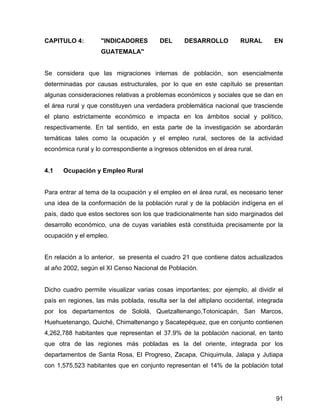 91
CAPITULO 4: "INDICADORES DEL DESARROLLO RURAL EN
GUATEMALA"
Se considera que las migraciones internas de población, son esencialmente
determinadas por causas estructurales, por lo que en este capítulo se presentan
algunas consideraciones relativas a problemas económicos y sociales que se dan en
el área rural y que constituyen una verdadera problemática nacional que trasciende
el plano estrictamente económico e impacta en los ámbitos social y político,
respectivamente. En tal sentido, en esta parte de la investigación se abordarán
temáticas tales como la ocupación y el empleo rural, sectores de la actividad
económica rural y lo correspondiente a ingresos obtenidos en el área rural.
4.1 Ocupación y Empleo Rural
Para entrar al tema de la ocupación y el empleo en el área rural, es necesario tener
una idea de la conformación de la población rural y de la población indígena en el
país, dado que estos sectores son los que tradicionalmente han sido marginados del
desarrollo económico, una de cuyas variables está constituida precisamente por la
ocupación y el empleo.
En relación a lo anterior, se presenta el cuadro 21 que contiene datos actualizados
al año 2002, según el XI Censo Nacional de Población.
Dicho cuadro permite visualizar varias cosas importantes; por ejemplo, al dividir el
país en regiones, las más poblada, resulta ser la del altiplano occidental, integrada
por los departamentos de Sololá, Quetzaltenango,Totonicapán, San Marcos,
Huehuetenango, Quiché, Chimaltenango y Sacatepéquez, que en conjunto contienen
4,262,788 habitantes que representan el 37.9% de la población nacional, en tanto
que otra de las regiones más pobladas es la del oriente, integrada por los
departamentos de Santa Rosa, El Progreso, Zacapa, Chiquimula, Jalapa y Jutiapa
con 1,575,523 habitantes que en conjunto representan el 14% de la población total
 