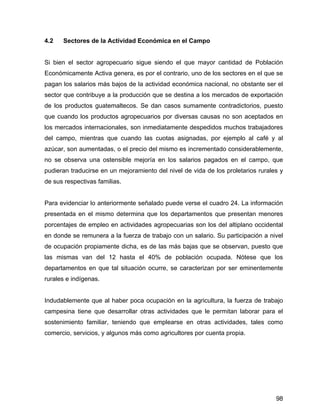 98
4.2 Sectores de la Actividad Económica en el Campo
Si bien el sector agropecuario sigue siendo el que mayor cantidad de Población
Económicamente Activa genera, es por el contrario, uno de los sectores en el que se
pagan los salarios más bajos de la actividad económica nacional, no obstante ser el
sector que contribuye a la producción que se destina a los mercados de exportación
de los productos guatemaltecos. Se dan casos sumamente contradictorios, puesto
que cuando los productos agropecuarios por diversas causas no son aceptados en
los mercados internacionales, son inmediatamente despedidos muchos trabajadores
del campo, mientras que cuando las cuotas asignadas, por ejemplo al café y al
azúcar, son aumentadas, o el precio del mismo es incrementado considerablemente,
no se observa una ostensible mejoría en los salarios pagados en el campo, que
pudieran traducirse en un mejoramiento del nivel de vida de los proletarios rurales y
de sus respectivas familias.
Para evidenciar lo anteriormente señalado puede verse el cuadro 24. La información
presentada en el mismo determina que los departamentos que presentan menores
porcentajes de empleo en actividades agropecuarias son los del altiplano occidental
en donde se remunera a la fuerza de trabajo con un salario. Su participación a nivel
de ocupación propiamente dicha, es de las más bajas que se observan, puesto que
las mismas van del 12 hasta el 40% de población ocupada. Nótese que los
departamentos en que tal situación ocurre, se caracterizan por ser eminentemente
rurales e indígenas.
Indudablemente que al haber poca ocupación en la agricultura, la fuerza de trabajo
campesina tiene que desarrollar otras actividades que le permitan laborar para el
sostenimiento familiar, teniendo que emplearse en otras actividades, tales como
comercio, servicios, y algunos más como agricultores por cuenta propia.
 
