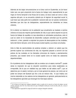 100
Además de las bajas remuneraciones en el área rural en Guatemala, es de hacer
notar que una gran proporción de la fuerza de trabajo rural, especialmente la que
migra en forma temporal a las fincas de la costa y la boca costa así como a otras
regiones del país, no se encuentra cubierta por el régimen de seguridad social, lo
cual hace que esta parte de la población nacional esté aun en peores condiciones
laborales que otro tipo de trabajadores, especialmente los residentes en áreas
urbanas.
Si lo anterior se relaciona con la población que anualmente se traslada a centros
urbanos en busca de mejores oportunidades de vida, lo que cabría esperar es que la
fuerza de trabajo de aquéllos no sea absorbida en actividades productivas, ante lo
cual se verán en la necesidad de desarrollar cualquier actividad que les permita
sobrevivir, o bien, pasarán a engrosar los grupos de desocupados en las ciudades,
tanto del interior del país, como de la propia ciudad capital y sus áreas conurbadas.
Ante la falta de oportunidades de poderse emplear y obtener un salario que les
permita superar sus condiciones de vida, los migrantes pasarán a convivir con los
pobres de las ciudades en los llamados cinturones de miseria o asentamientos
precarios, que existen tanto en la ciudad capital como en todas las cabeceras
departamentales.
Si el problema de los trabajadores sólo se analiza con el salario nominal84
/, puede
darse la impresión de que la situación económica para estos asalariados es
inmejorable. De lo que en realidad hay que hablar es del salario real85
/, que se
determina por el salario nominal y por el nivel general de precios, así como por el
poder de compra del Quetzal que día a día se reduce más, lo que implica una
merma ostensible en los salarios de los trabajadores en general, particularmente en
los trabajadores agrícolas que devengan los más bajos salarios.
84
/ Se le llama así al pago que cualquier trabajador recibe a cambio de la venta de su fuerza de trabajo, sea por
semana, quincena, mes, Etc. En el área rural es lo que el trabajador recibe por el corte de caña, café, etc., o sea, el
respectivo jornal
85
/ Este representa la capacidad de compra del salario de cualquier trabajador asalariado
 