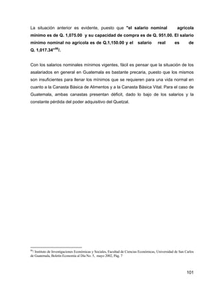101
La situación anterior es evidente, puesto que "el salario nominal agrícola
mínimo es de Q. 1,075.00 y su capacidad de compra es de Q. 951.00. El salario
mínimo nominal no agrícola es de Q.1,150.00 y el salario real es de
Q. 1,017.34"86
/.
Con los salarios nominales mínimos vigentes, fácil es pensar que la situación de los
asalariados en general en Guatemala es bastante precaria, puesto que los mismos
son insuficientes para llenar los mínimos que se requieren para una vida normal en
cuanto a la Canasta Básica de Alimentos y a la Canasta Básica Vital. Para el caso de
Guatemala, ambas canastas presentan déficit, dado lo bajo de los salarios y la
constante pérdida del poder adquisitivo del Quetzal.
86
/ Instituto de Investigaciones Económicas y Sociales, Facultad de Ciencias Económicas, Universidad de San Carlos
de Guatemala, Boletín Economía al Día No. 5, mayo 2002, Pág. 7
 