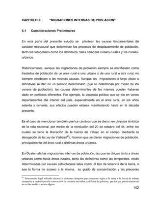 102
CAPITULO 5: “MIGRACIONES INTERNAS DE POBLACION”
5.1 Consideraciones Preliminares
En esta parte del presente estudio se plantean las causas fundamentales de
carácter estructural que determinan los procesos de desplazamiento de población,
tanto los temporales como los definitivos, tales como los rurales-rurales y los rurales-
urbanos.
Históricamente, aunque las migraciones de población siempre se manifiesten como
traslados de población de un área rural a una urbana o de una rural a otra rural, no
siempre obedecen a las mismas causas. Aunque las migraciones a largo plazo o
definitivas se den en un período determinado (que se determinan por medio de los
censos de población), las causas determinantes de las mismas pueden haberse
dado en períodos diferentes. Por ejemplo, la violencia política que se dio en varios
departamentos del interior del país, especialmente en el área rural, en los años
setenta y ochenta, sus efectos pueden estarse manifestando hasta en la década
presente.
Es el caso de mencionar también que los cambios que se dieron en diversos ámbitos
de la vida nacional, por medio de la revolución del 20 de octubre del 44, entre los
cuales se tiene la liberación de la fuerza de trabajo en el campo, mediante la
derogación de la Ley de Vialidad87
/, hicieron que se dieran migraciones de población,
principalmente del área rural a distintas áreas urbanas.
En Guatemala las migraciones internas de población, las que se dirigen tanto a áreas
urbanas como hacia áreas rurales, tanto las definitivas como las temporales, están
determinadas por causas estructurales tales como: el tipo de tenencia de la tierra, o
sea la forma de acceso a la misma, su grado de concentración y las precarias
87
/ Instrumento legal utilizado durante la dictadura ubiquista para mantener sujeta a la tierra a la fuerza de trabajo
campesina y también para la construcción de caminos vecinales y edificios de gobierno, por los que prácticamente no
se recibía sueldo o salario alguno
 