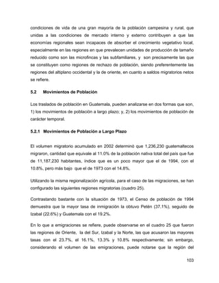 103
condiciones de vida de una gran mayoría de la población campesina y rural, que
unidas a las condiciones de mercado interno y externo contribuyen a que las
economías regionales sean incapaces de absorber el crecimiento vegetativo local,
especialmente en las regiones en que prevalecen unidades de producción de tamaño
reducido como son las microfincas y las subfamiliares, y son precisamente las que
se constituyen como regiones de rechazo de población, siendo preferentemente las
regiones del altiplano occidental y la de oriente, en cuanto a saldos migratorios netos
se refiere.
5.2 Movimientos de Población
Los traslados de población en Guatemala, pueden analizarse en dos formas que son,
1) los movimientos de población a largo plazo; y, 2) los movimientos de población de
carácter temporal.
5.2.1 Movimientos de Población a Largo Plazo
El volumen migratorio acumulado en 2002 determinó que 1,236,230 guatemaltecos
migraron, cantidad que equivale al 11.0% de la población nativa total del país que fue
de 11,187,230 habitantes, índice que es un poco mayor que el de 1994, con el
10.8%, pero más bajo que el de 1973 con el 14.8%.
Utilizando la misma regionalización agrícola, para el caso de las migraciones, se han
configurado las siguientes regiones migratorias (cuadro 25).
Contrastando bastante con la situación de 1973, el Censo de población de 1994
demuestra que la mayor tasa de inmigración la obtuvo Petén (37.1%), seguido de
Izabal (22.6%) y Guatemala con el 19.2%.
En lo que a emigraciones se refiere, puede observarse en el cuadro 25 que fueron
las regiones de Oriente, la del Sur, Izabal y la Norte, las que acusaron las mayores
tasas con el 23.7%, el 16.1%, 13.3% y 10.8% respectivamente; sin embargo,
considerando el volumen de las emigraciones, puede notarse que la región del
 